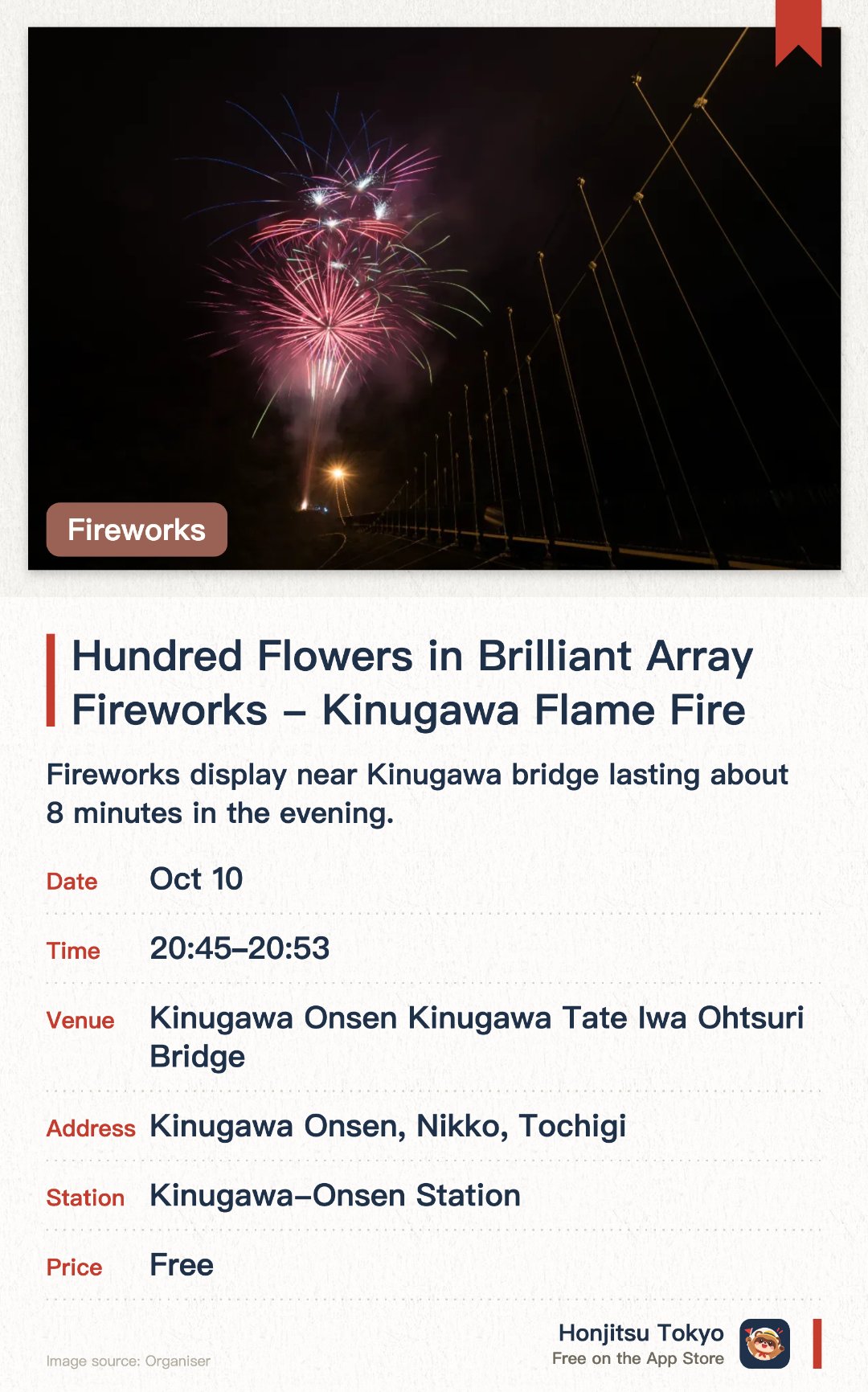 Hundred Flowers in Brilliant Array Fireworks - Kinugawa Flame Fire. Selected dates · next 10 Oct · Kinugawa Onsen Kinugawa Tate Iwa Ohtsuri Bridge. Fireworks display near Kinugawa bridge lasting about 8 minutes in the evening.. Held on select Saturdays from August to October at 8:45 PM, cancelled in bad weather.