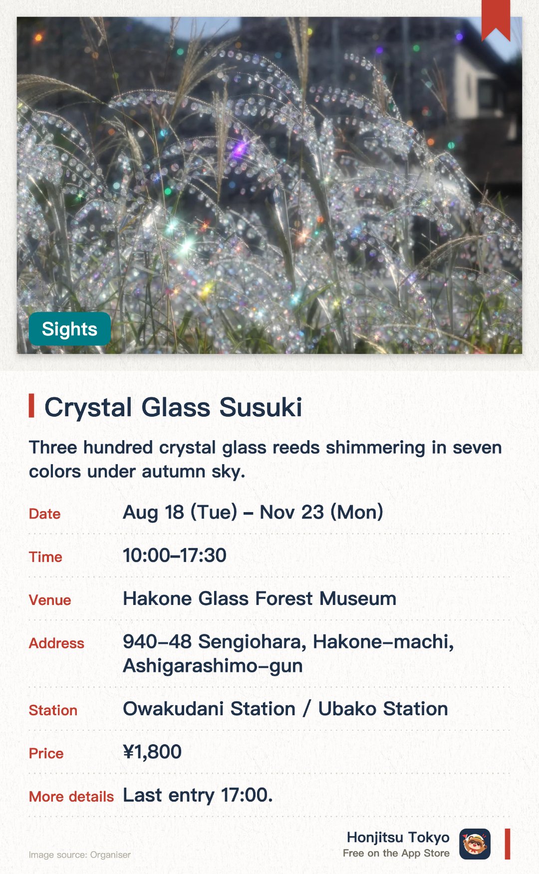 Crystal Glass Susuki. 18 Aug–23 Nov · Hakone Glass Forest Museum. Three hundred crystal glass reeds shimmering in seven colors under autumn sky.. Made of 30,000 crystal beads, displayed alongside natural reed fields.