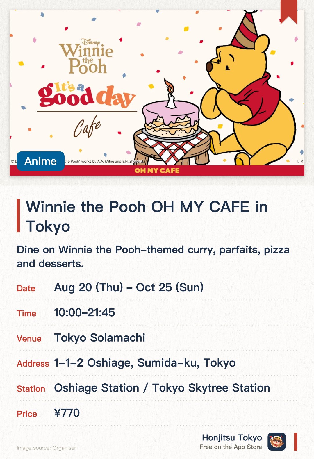 Winnie the Pooh OH MY CAFE in Tokyo. 20 Aug–25 Oct · Tokyo Solamachi(R). Dine on Winnie the Pooh-themed curry, parfaits, pizza and desserts.. 75-minute time slots, open 10:00-21:45, complimentary merchandise with meal purchase.