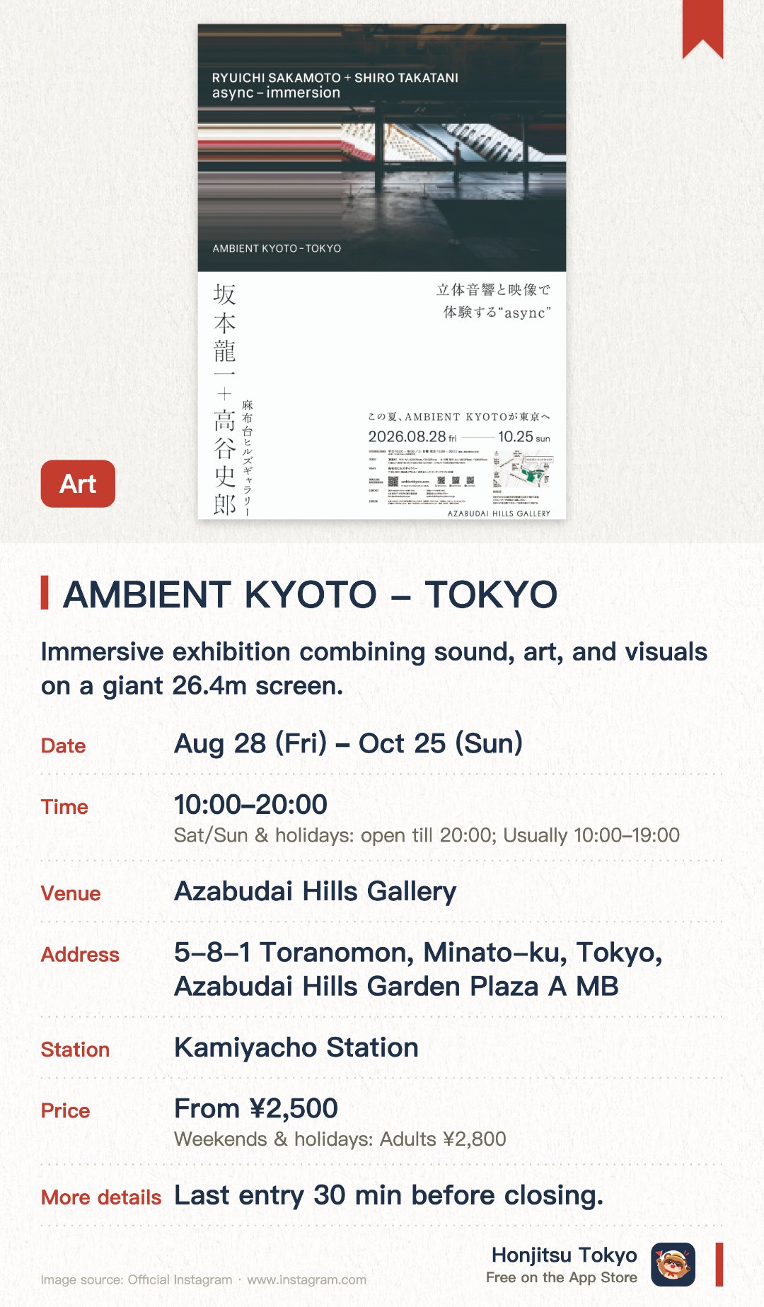 AMBIENT KYOTO - TOKYO. 28 Aug–25 Oct · Azabudai Hills Gallery. Immersive exhibition combining sound, art, and visuals on a giant 26.4m screen.. Late August to late October in Tokyo, first showing outside Kyoto, allow time to experience.