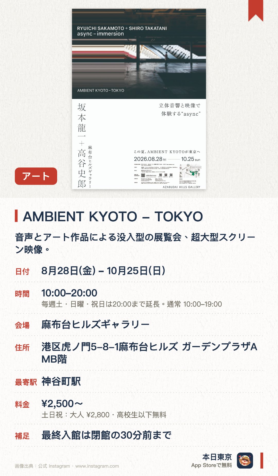 AMBIENT KYOTO - TOKYO。8月28日–10月25日 · 麻布台ヒルズギャラリー。音声とアート作品による没入型の展覧会、超大型スクリーン映像。。8月下旬から10月下旬まで、東京初開催、観賞に時間を要する。
