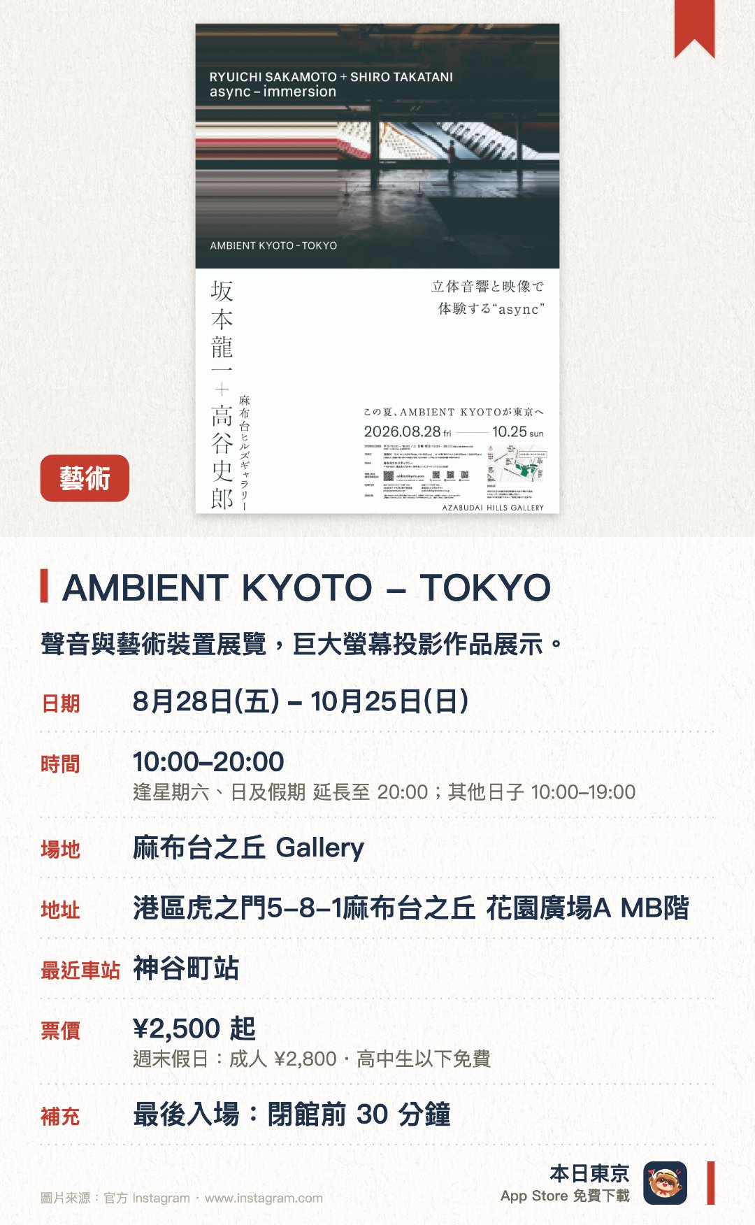 AMBIENT KYOTO - TOKYO。8月28日–10月25日 · 麻布台之丘 Gallery。聲音與藝術裝置展覽，巨大螢幕投影作品展示。。東京首展，需預留時間欣賞。