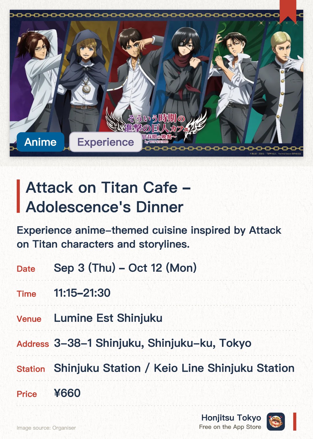 Attack on Titan Cafe ~Adolescence's Dinner~. 3 Sep–12 Oct · Lumine Est Shinjuku. Experience anime-themed cuisine inspired by Attack on Titan characters and storylines.. 75-minute seatings, booking required.