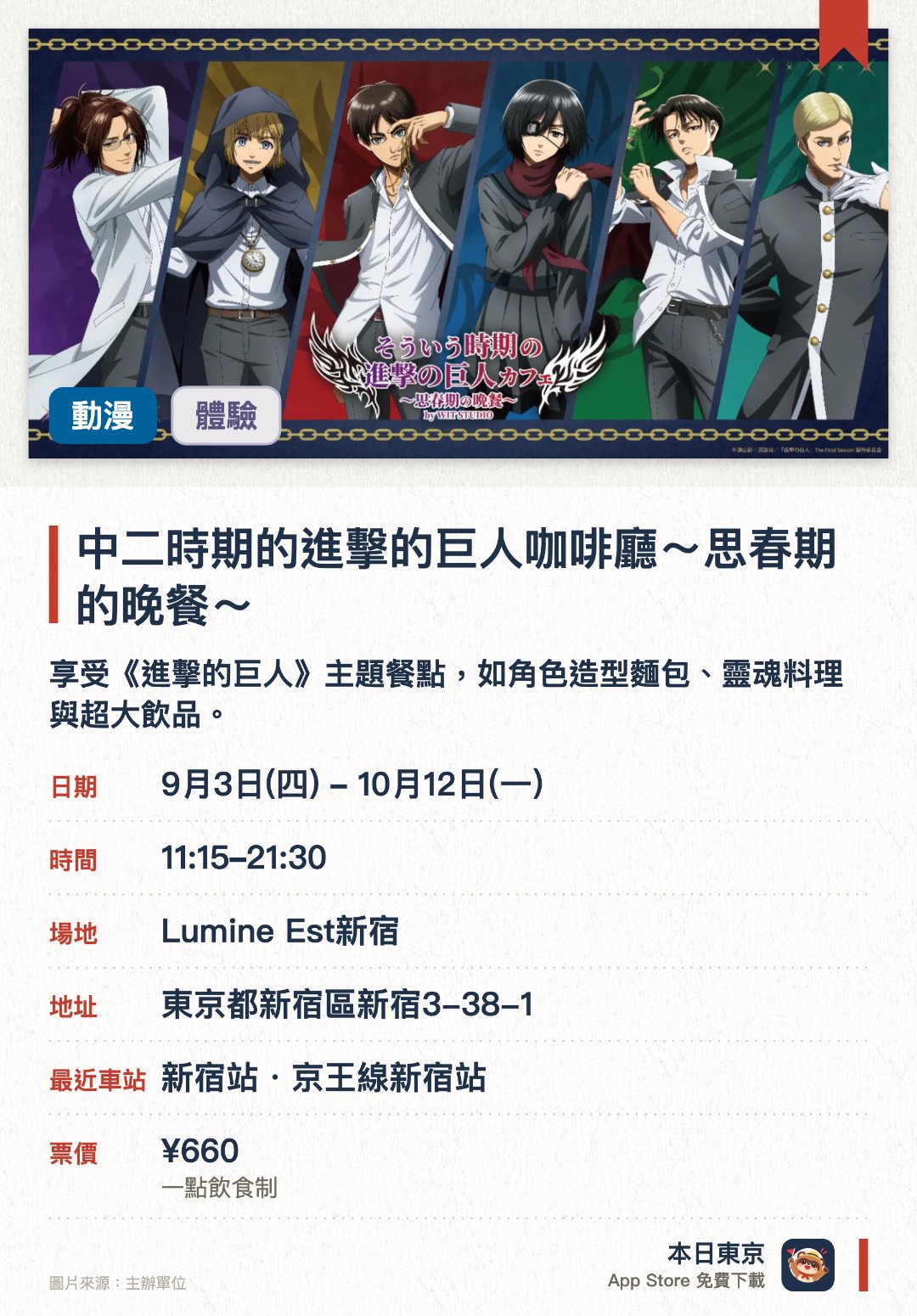 中二時期的進擊的巨人咖啡廳～思春期的晚餐～。9月3日–10月12日 · Lumine Est新宿。享受《進擊的巨人》主題餐點，如角色造型麵包、靈魂料理與超大飲品。。75 分鐘一輪次，需預約。