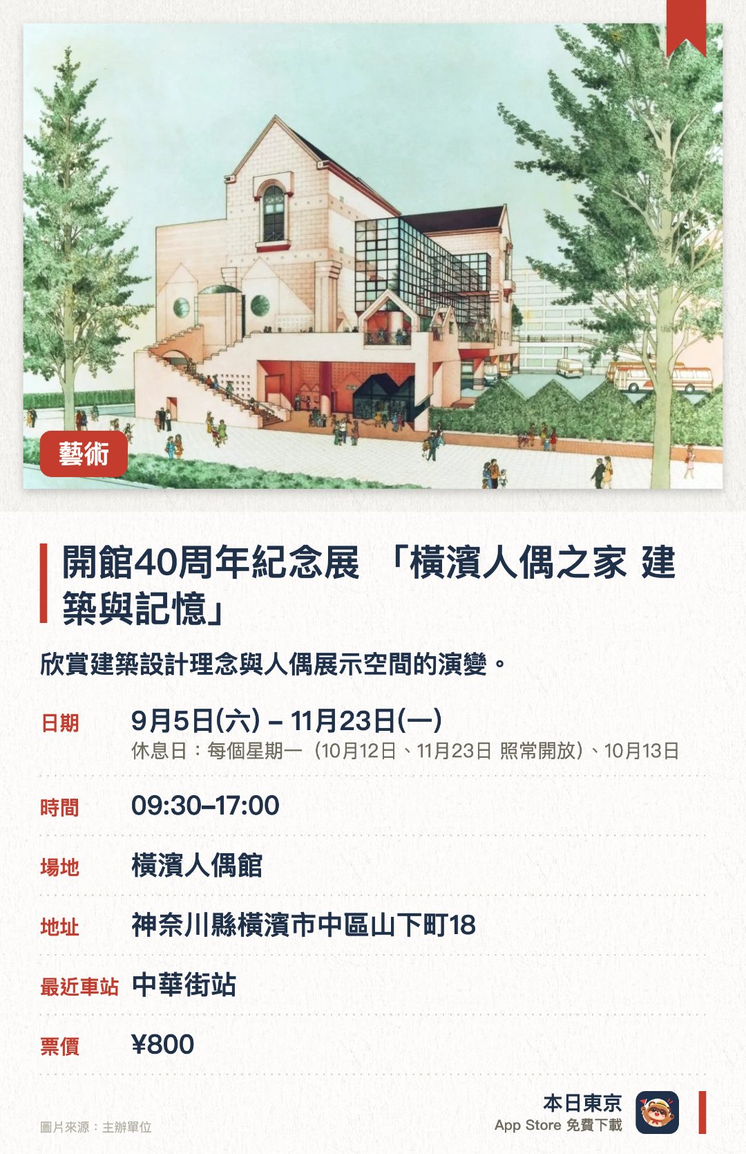 開館40周年紀念展 「橫濱人偶之家 建築與記憶」。9月5日–11月23日 · 橫濱人偶館。欣賞建築設計理念與人偶展示空間的演變。。展覽展示四十年來的建築改修過程及館藏故事。