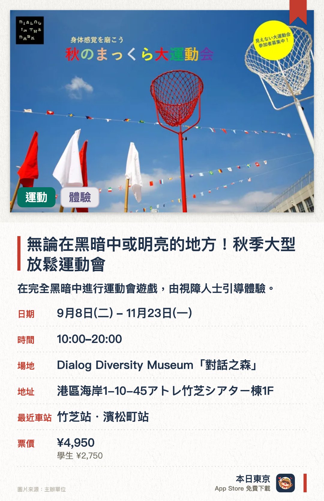 無論在黑暗中或明亮的地方！秋季大型放鬆運動會。9月8日–11月23日 · Dialog Diversity Museum「對話之森」。在完全黑暗中進行運動會遊戲，由視障人士引導體驗。