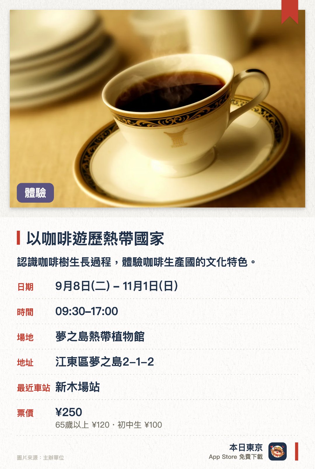 以咖啡遊歷熱帶國家。9月8日–11月1日 · 夢之島熱帶植物館。認識咖啡樹生長過程，體驗咖啡生產國的文化特色。。十月舉辦，適合秋日品嚐熱咖啡；展覽形式，無需預約。