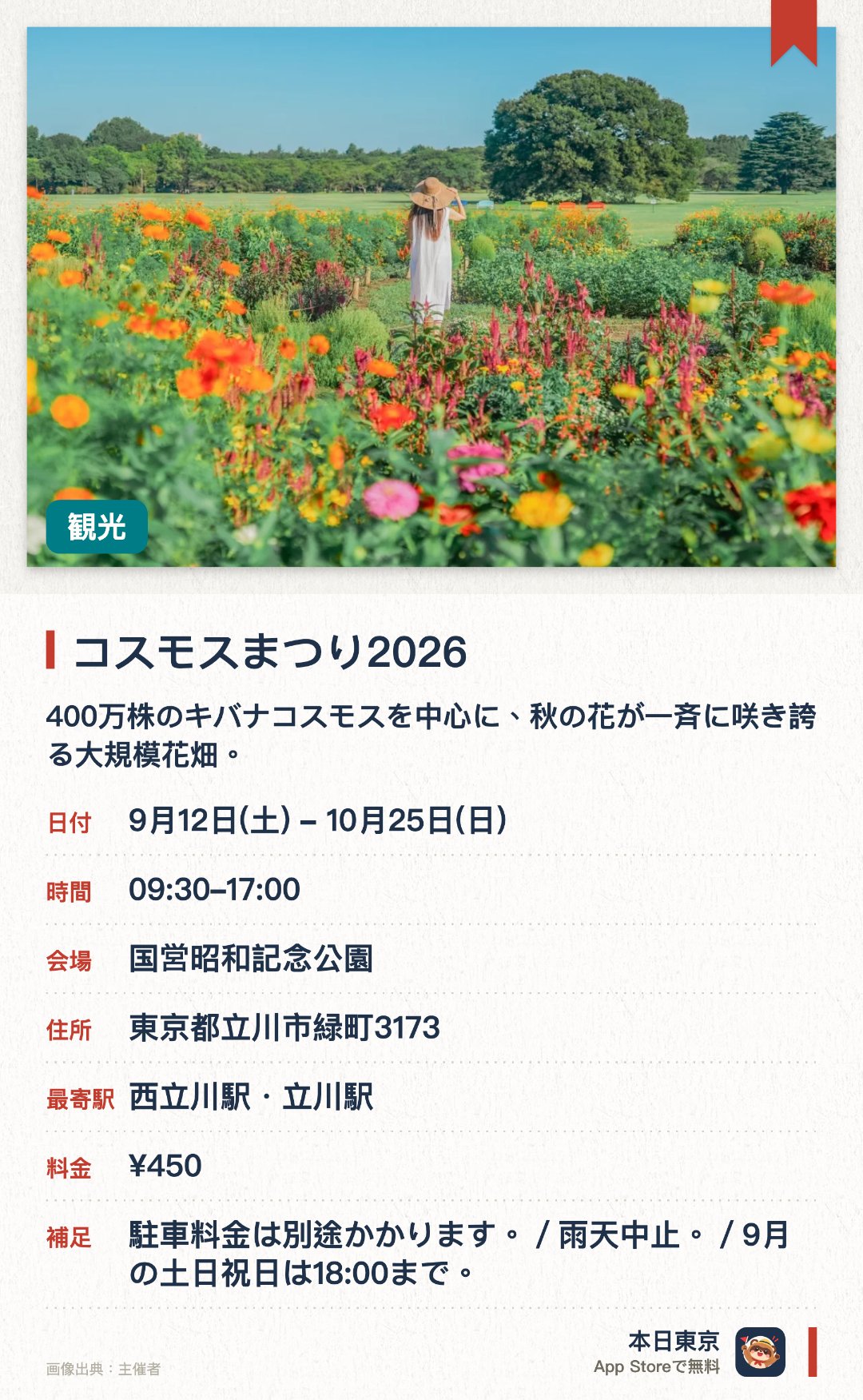 コスモスまつり2026。9月12日–10月25日 · 国営昭和記念公園。400万株のキバナコスモスを中心に、秋の花が一斉に咲き誇る大規模花畑。。昼間の観賞向け、期間中の指定日にシャボン玉演出あり、カメラ好きに最適。