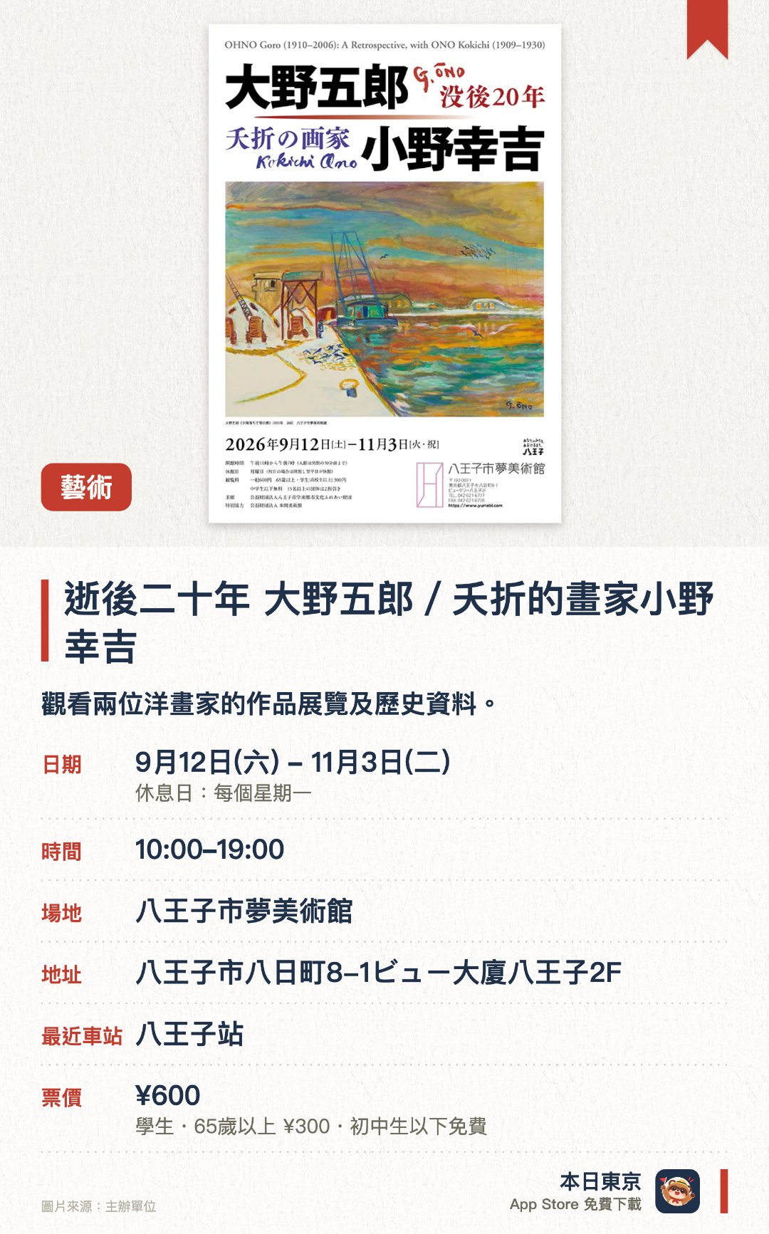 逝後二十年　大野五郎／夭折的畫家小野幸吉。9月12日–11月3日 · 八王子市夢美術館。觀看兩位洋畫家的作品展覽及歷史資料。。約六十件大野五郎作品，另有畫友小野幸吉遺作。
