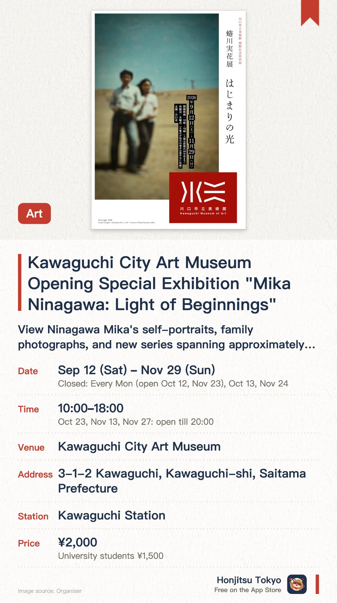 Kawaguchi City Art Museum Opening Special Exhibition "Mika Ninagawa: Light of Beginnings". 12 Sep–29 Nov · Kawaguchi City Art Museum. View Ninagawa Mika's self-portraits, family photographs, and new series spanning approximately 30 years.. Explore the artist's connection to Kawaguchi City where she spent her childhood; see her father's relocated study on display.