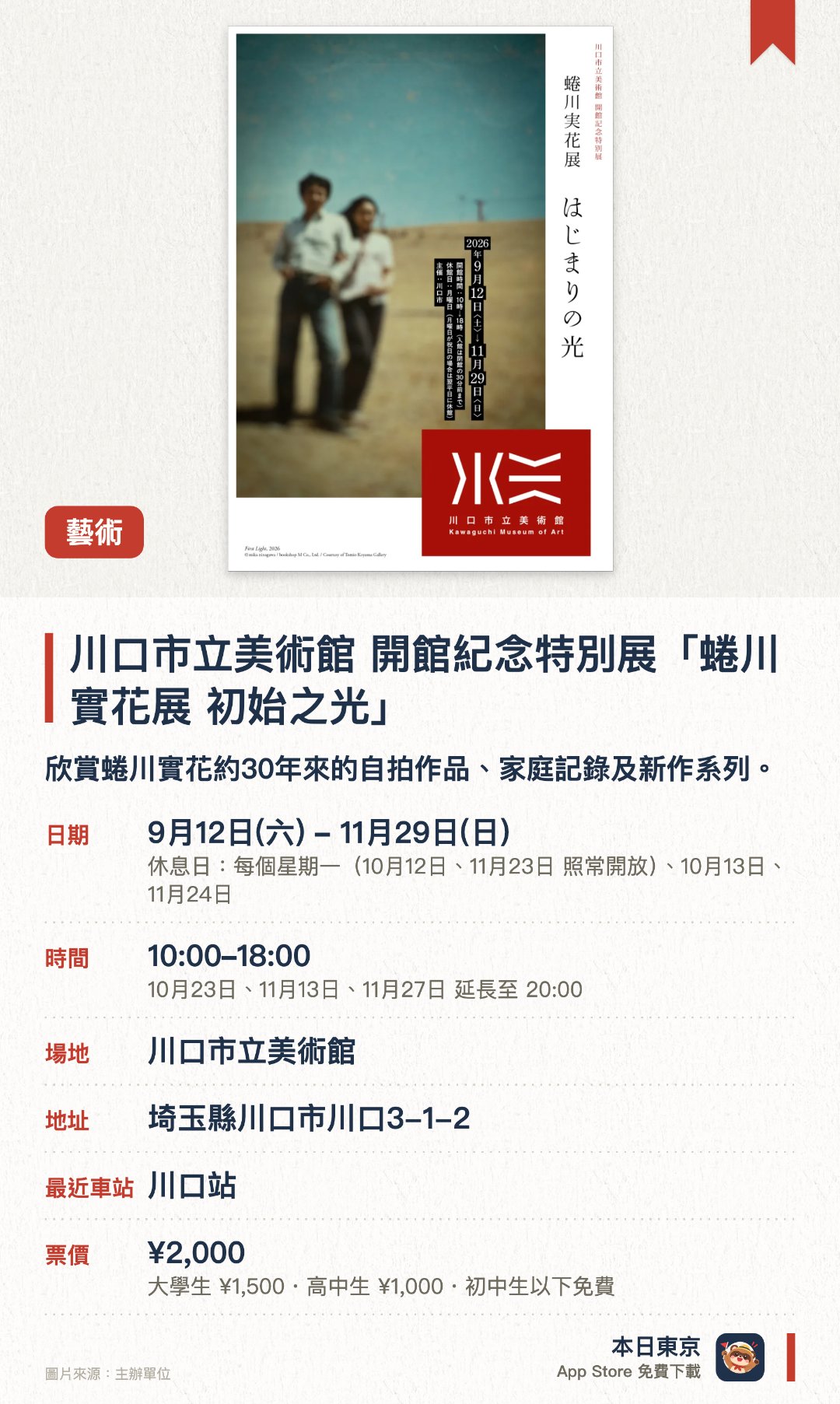 川口市立美術館 開館紀念特別展「蜷川實花展　初始之光」。9月12日–11月29日 · 川口市立美術館。欣賞蜷川實花約30年來的自拍作品、家庭記錄及新作系列。。展覽介紹藝術家與川口市的淵源、展出其父親的書齋原景。