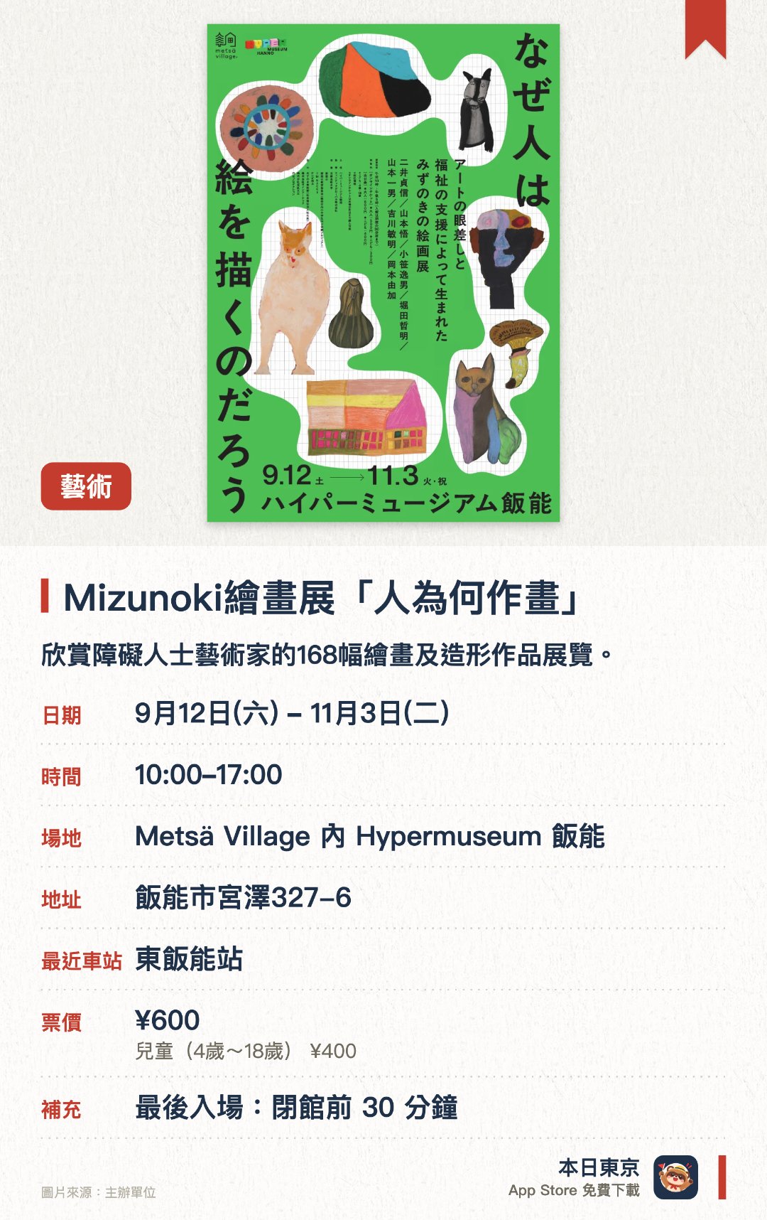 Mizunoki繪畫展「人為何作畫」。9月12日–11月3日 · Metsä Village 內 Hypermuseum 飯能。欣賞障礙人士藝術家的168幅繪畫及造形作品展覽。。展出包括色彩教育資料庫及動畫影片。