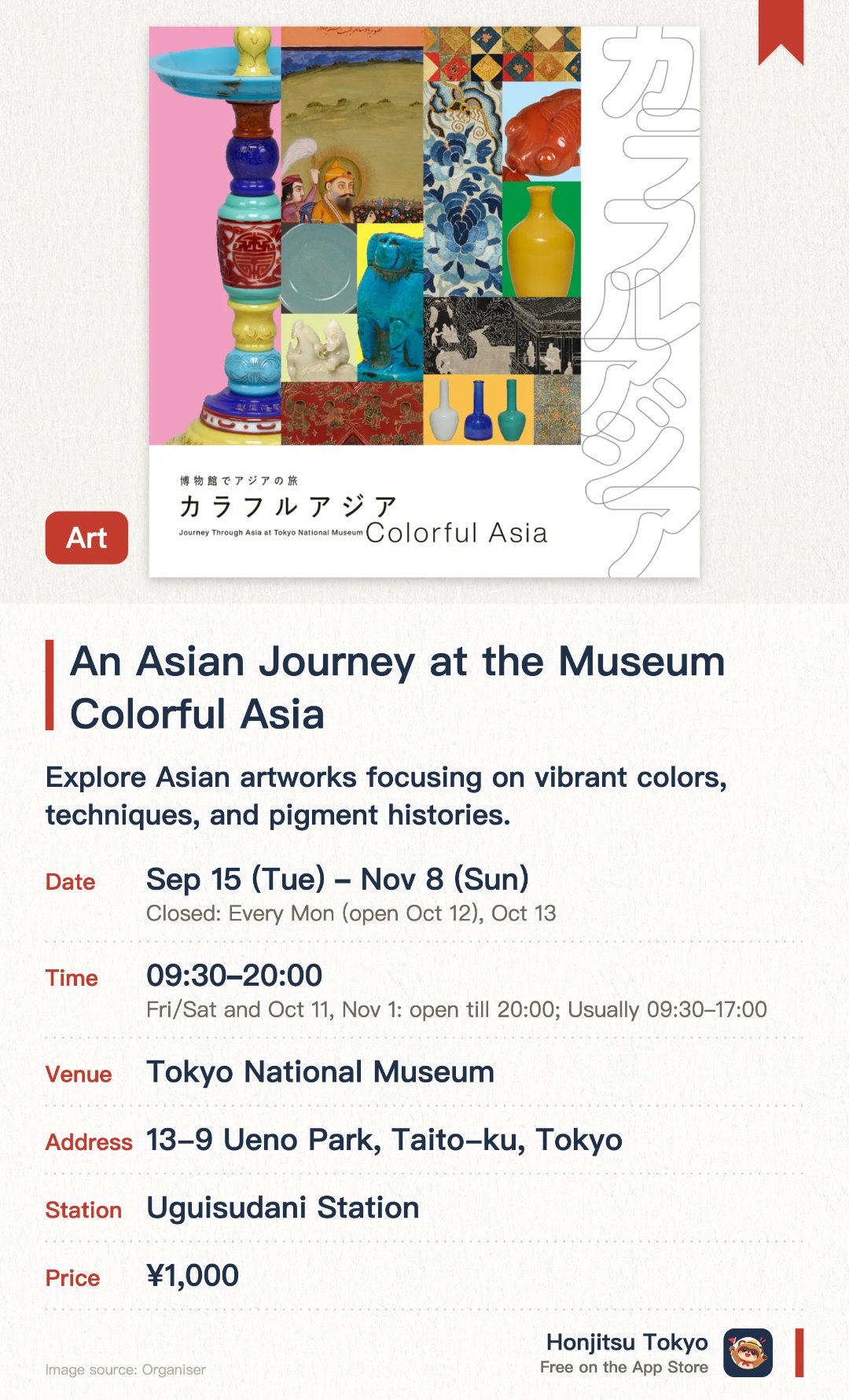 An Asian Journey at the Museum Colorful Asia. 15 Sep–8 Nov · Tokyo National Museum. Explore Asian artworks focusing on vibrant colors, techniques, and pigment histories. Annual autumn exhibition at Tokyo National Museum, closed Mondays, extended hours on select dates