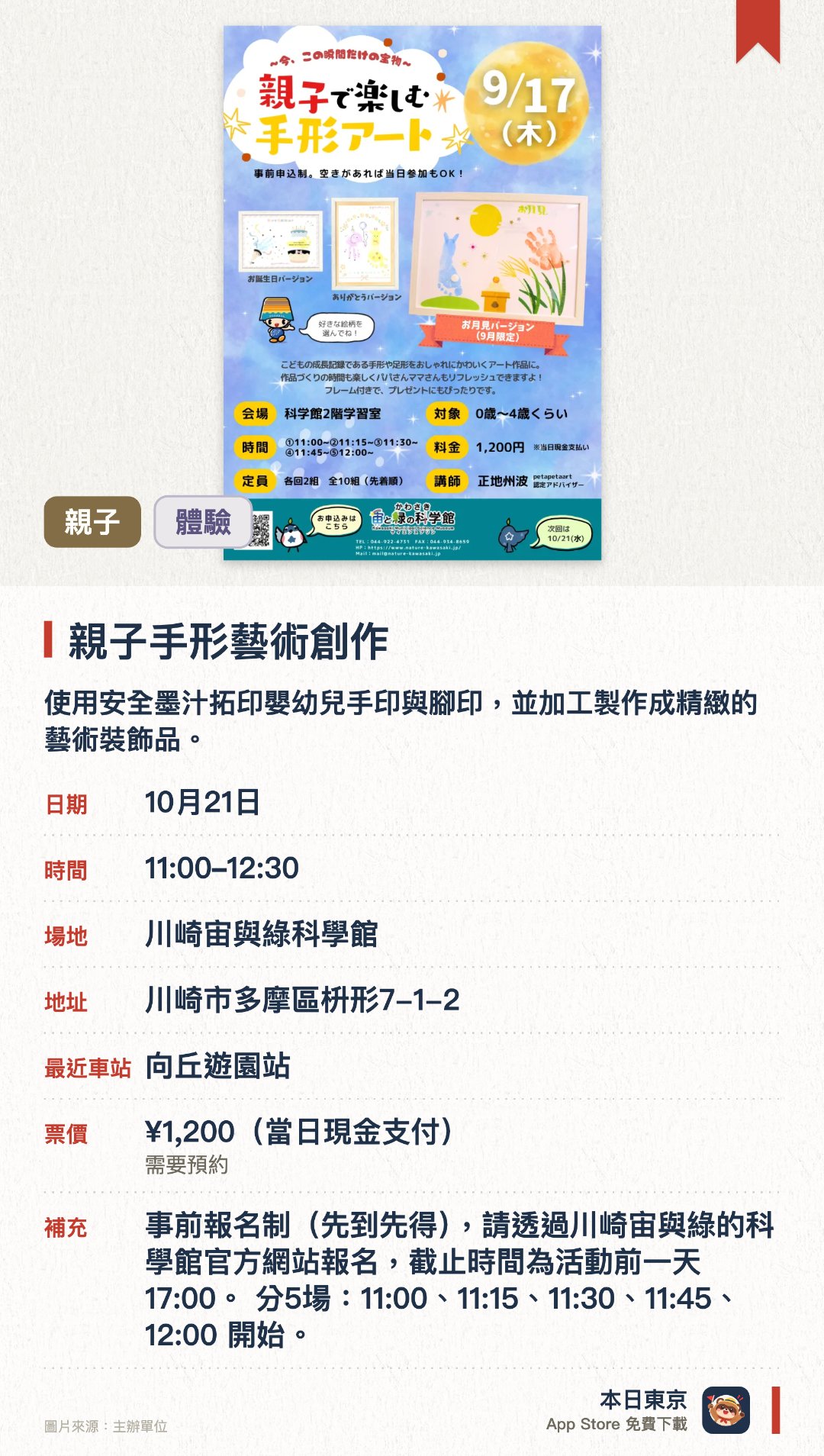 親子手形藝術創作。指定日子 · 下一場 10月21日 · 川崎宙與綠科學館。使用安全墨汁拓印嬰幼兒手印與腳印，並加工製作成精緻的藝術裝飾品。製成品配有相框，既是珍貴的成長記錄，也很適合成為贈禮