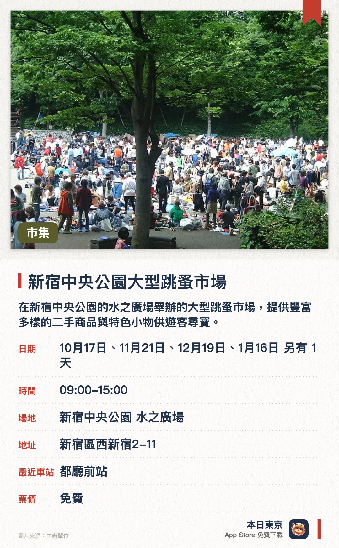 新宿中央公園大型跳蚤市場。指定日子 · 下一場 10月17日 · 新宿中央公園 水之廣場。在新宿中央公園的水之廣場舉辦的大型跳蚤市場，提供豐富多樣的二手商品與特色小物供遊客尋寶。能一次逛遍眾多攤位，體驗日本在地日常市集的尋寶樂趣與尋找獨特紀念品
