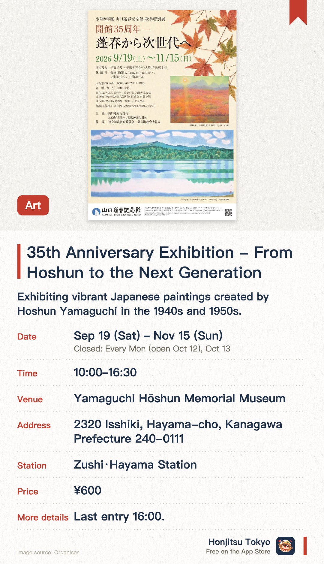 35th Anniversary Exhibition - From Hoshun to the Next Generation. 19 Sep–15 Nov · Yamaguchi Hōshun Memorial Museum. Exhibiting vibrant Japanese paintings created by Hoshun Yamaguchi in the 1940s and 1950s. Showcasing works by Yamaguchi alongside those of his contemporaries and disciples for direct comparison