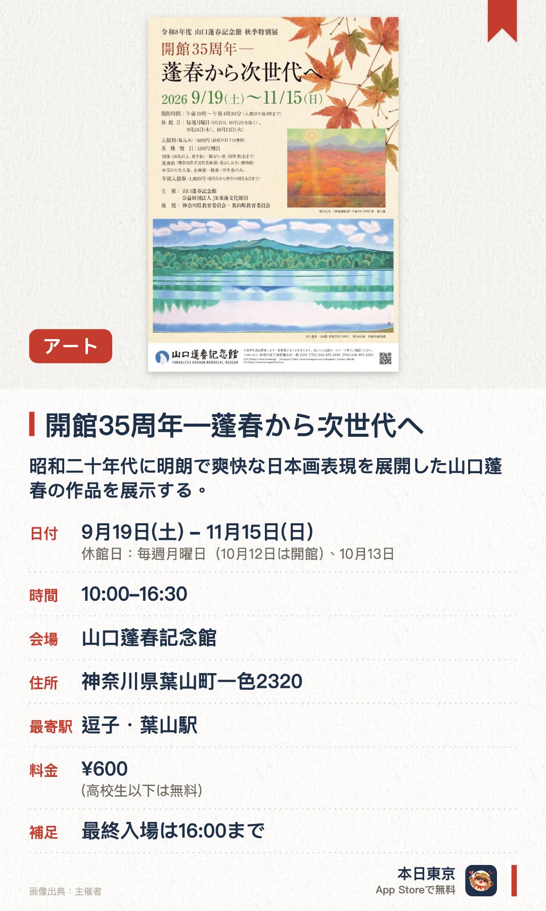 開館35周年―蓬春から次世代へ。9月19日–11月15日 · 山口蓬春記念館。昭和二十年代に明朗で爽快な日本画表現を展開した山口蓬春の作品を展示する。蓬春の門下生や同世代の作家にも焦点を当て、蓬春と次世代の作品を見比べる