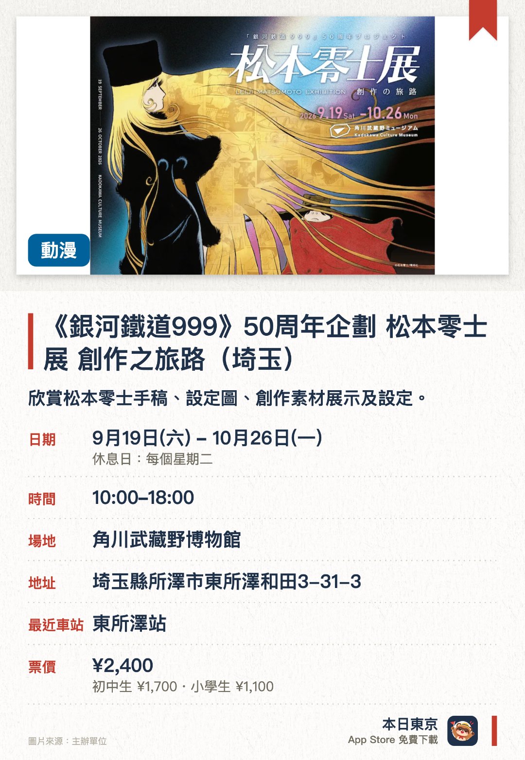 《銀河鐵道999》五十周年企劃 松本零士展 創作之旅路（埼玉）。9月19日–10月26日 · 角川武藏野博物館。欣賞松本零士手稿、設定圖、創作素材展示及設定。。二〇二六年九月至十月於埼玉角川武蔵野美術館舉辦。