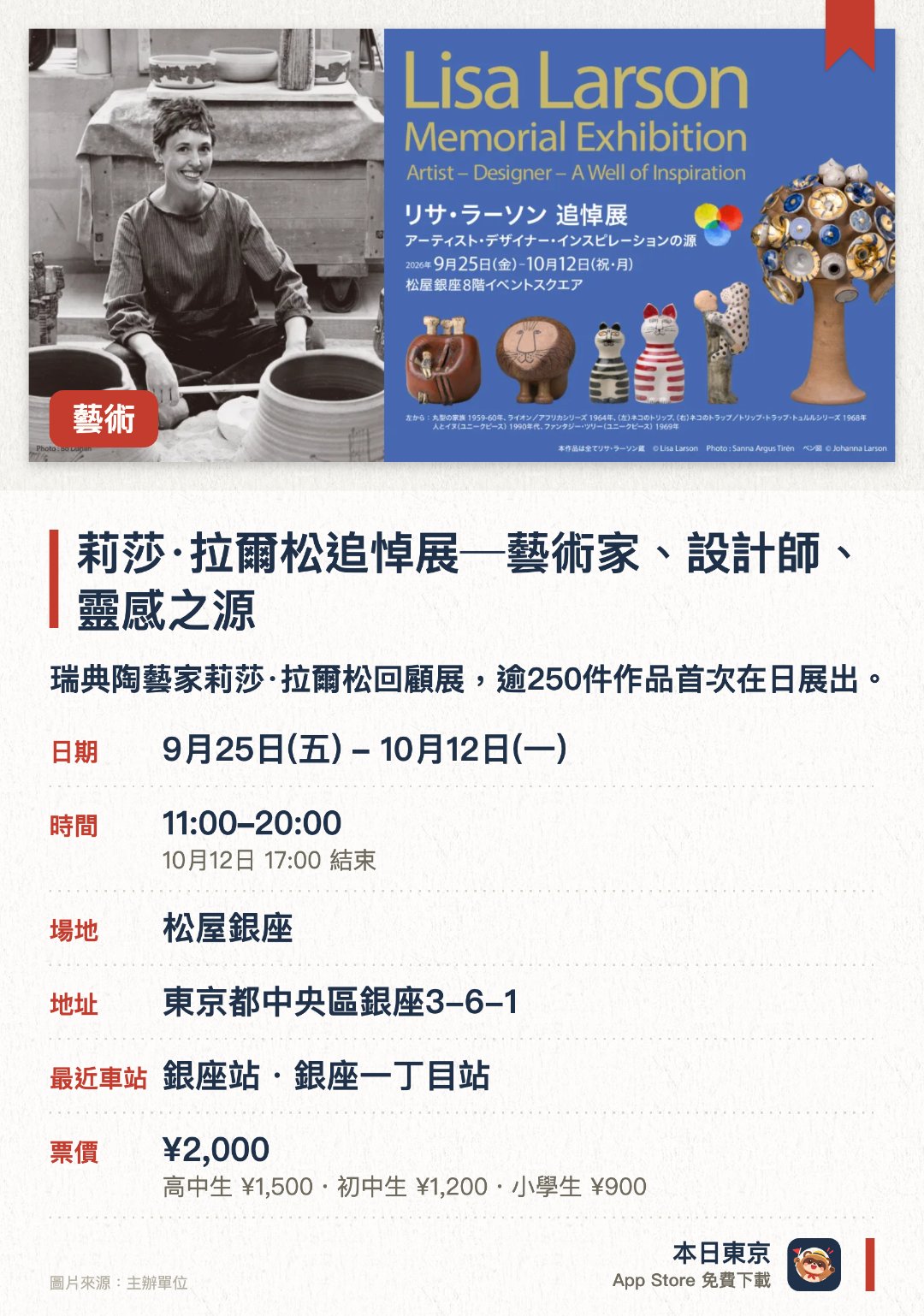 莉莎·拉爾松追悼展─藝術家、設計師、靈感之源。9月25日–10月12日 · 松屋銀座。瑞典陶藝家莉莎·拉爾松回顧展，逾250件作品首次在日展出。。展覽分為藝術家、設計師、靈感三大主題，深入認識其創作生涯。