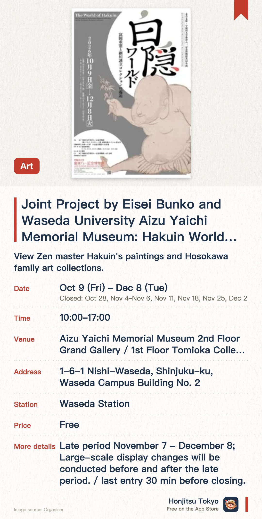 Joint Project by Eisei Bunko and Waseda University Aizu Yaichi Memorial Museum: Hakuin World―An Encounter between Shigenori Tomioka and the Hosokawa Moritatsu Collection―. 9 Oct–8 Dec · Aizu Yaichi Memorial Museum 2nd Floor Grand Gallery / 1st Floor Tomioka Collection Exhibition Room. View Zen master Hakuin's paintings and Hosokawa family art collections.. Two separate exhibition periods with different displays; open 10am-5pm.