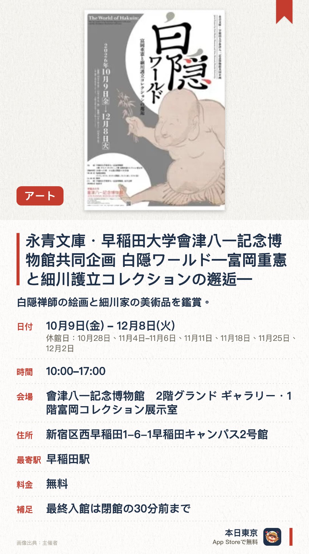 永青文庫・早稲田大学會津八一記念博物館共同企画　白隠ワールド―富岡重憲と細川護立コレクションの邂逅―。10月9日–12月8日 · 會津八一記念博物館　2階グランド ギャラリー・1階富岡コレクション展示室。白隠禅師の絵画と細川家の美術品を鑑賞。。前期後期で展示内容が異なり、午前十時から午後五時まで開館。