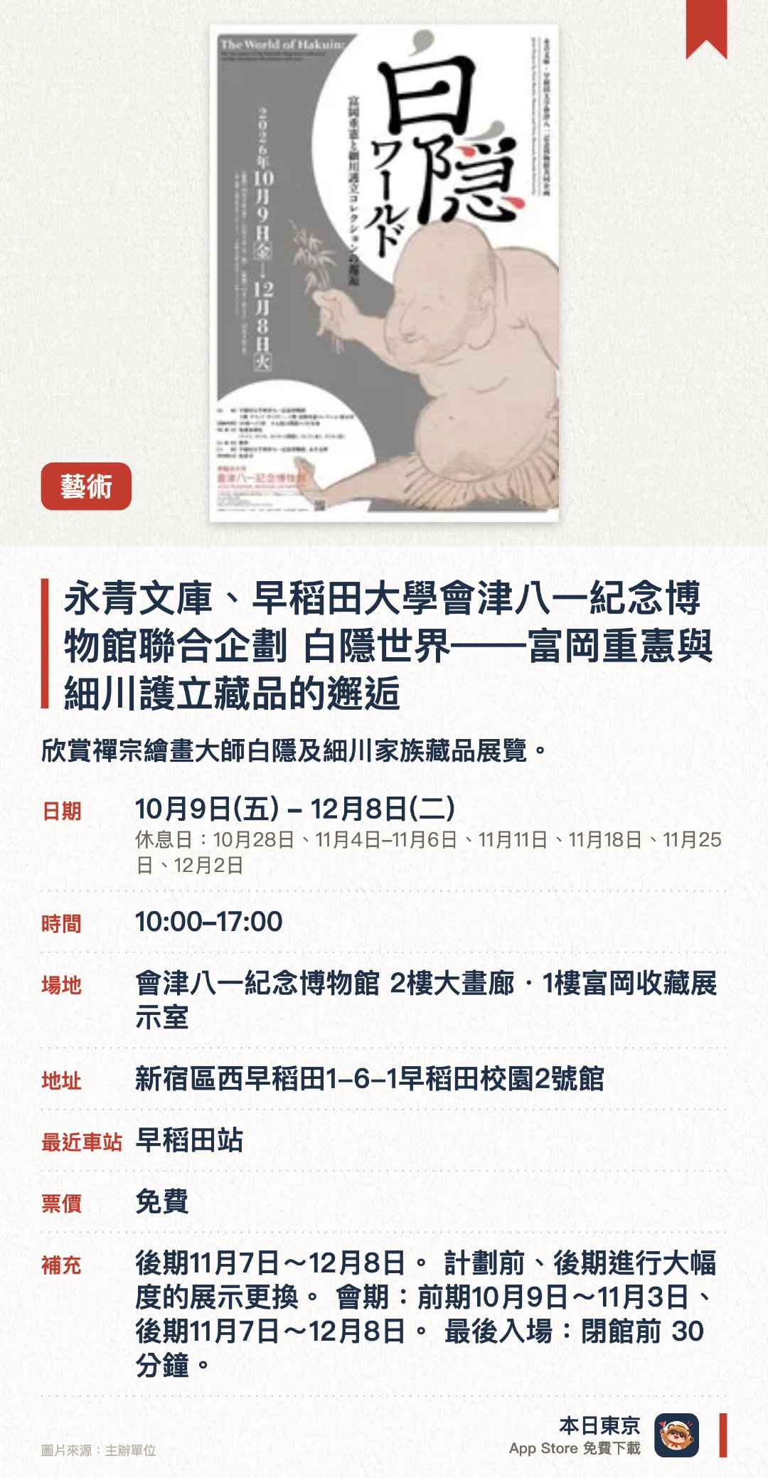 永青文庫、早稻田大學會津八一紀念博物館聯合企劃　白隱世界——富岡重憲與細川護立藏品的邂逅。10月9日–12月8日 · 會津八一紀念博物館 2樓大畫廊・1樓富岡收藏展示室。欣賞禪宗繪畫大師白隱及細川家族藏品展覽。。分前後兩期展出，每期展品不同，上午十時開放至下午五時。