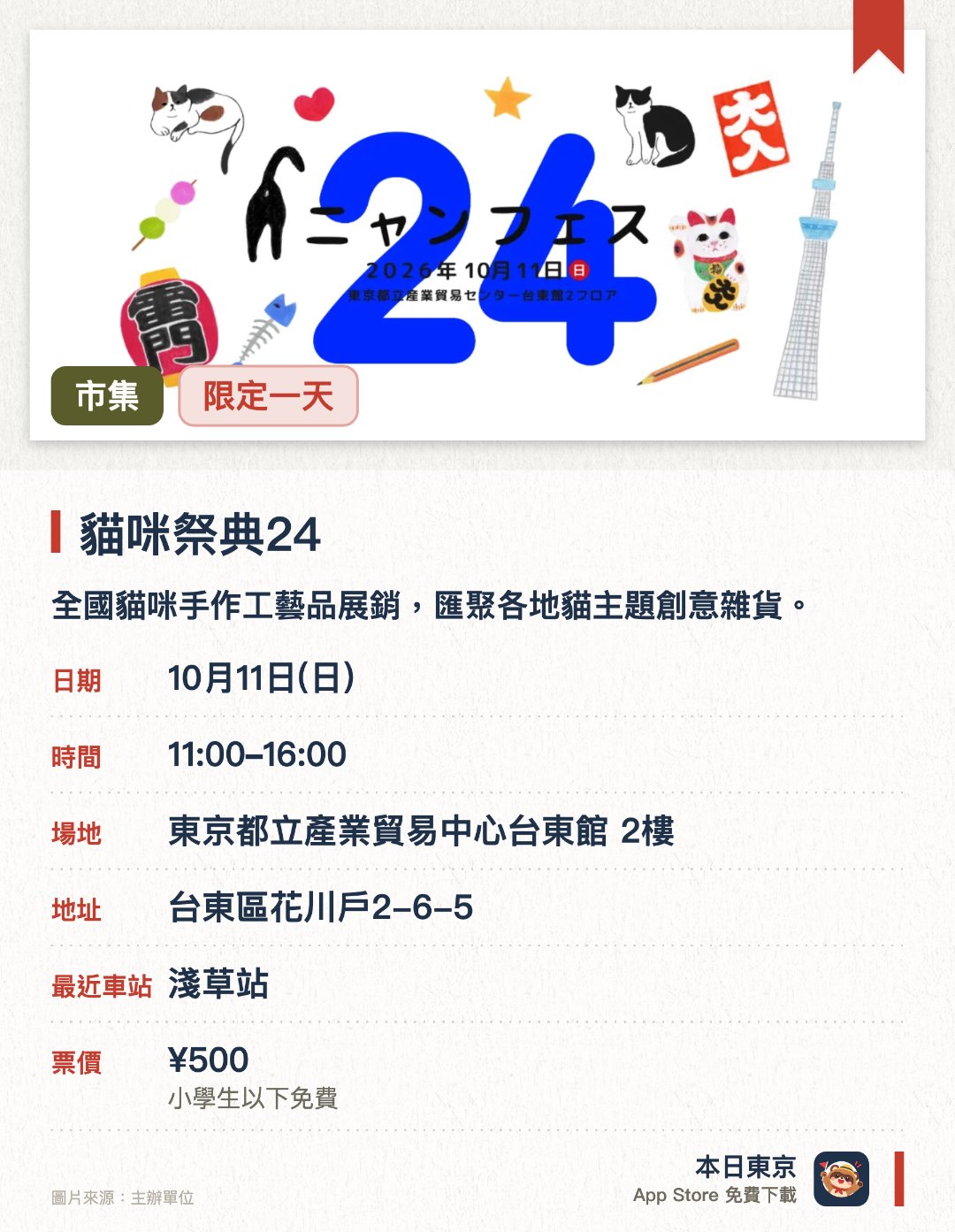 貓咪祭典24。10月11日 · 東京都立產業貿易中心台東館 2樓。全國貓咪手作工藝品展銷，匯聚各地貓主題創意雜貨。。每年浅草舉辦兩次，專為貓咪愛好者設計的市集活動。
