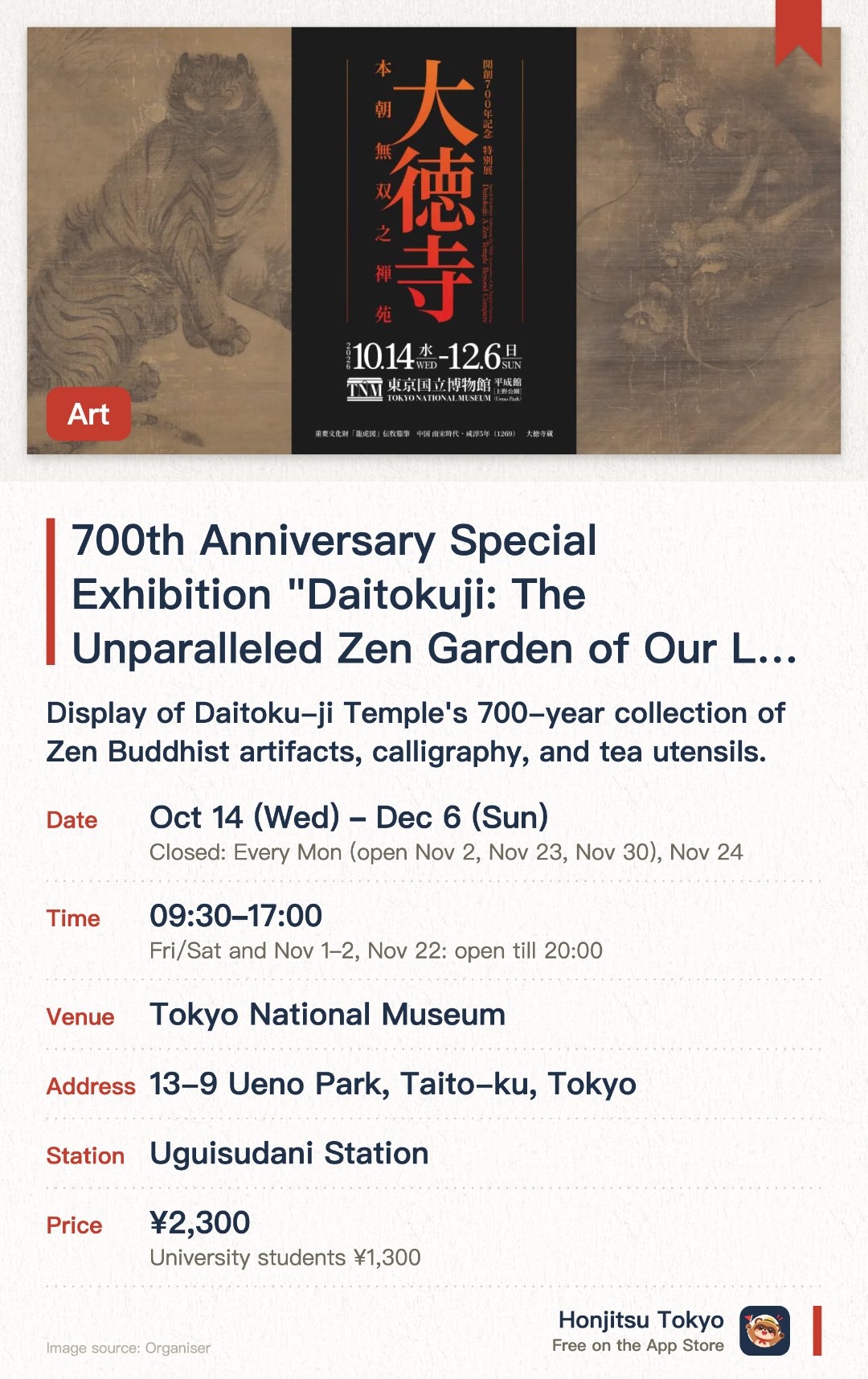 700th Anniversary Special Exhibition "Daitokuji: The Unparalleled Zen Garden of Our Land". 14 Oct–6 Dec · Tokyo National Museum. Display of Daitoku-ji Temple's 700-year collection of Zen Buddhist artifacts, calligraphy, and tea utensils.. Includes items related to renowned monks such as Ikkyū Sōjun and Takuan Sōho, as well as Sengoku period warlords and tea masters.