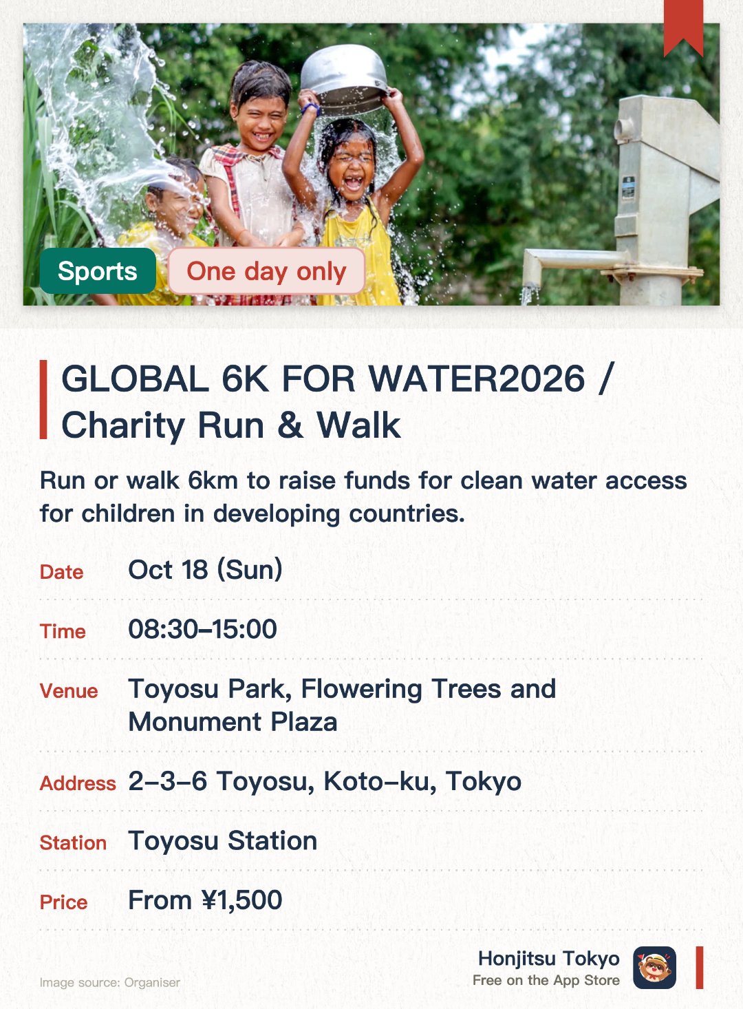 GLOBAL 6K FOR WATER2026 / Charity Run & Walk. 18 Oct · Toyosu Park, Flowering Trees and Monument Plaza. Run or walk 6km to raise funds for clean water access for children in developing countries.. Scheduled for 2026 with details to be announced; suitable for charity-minded participants.