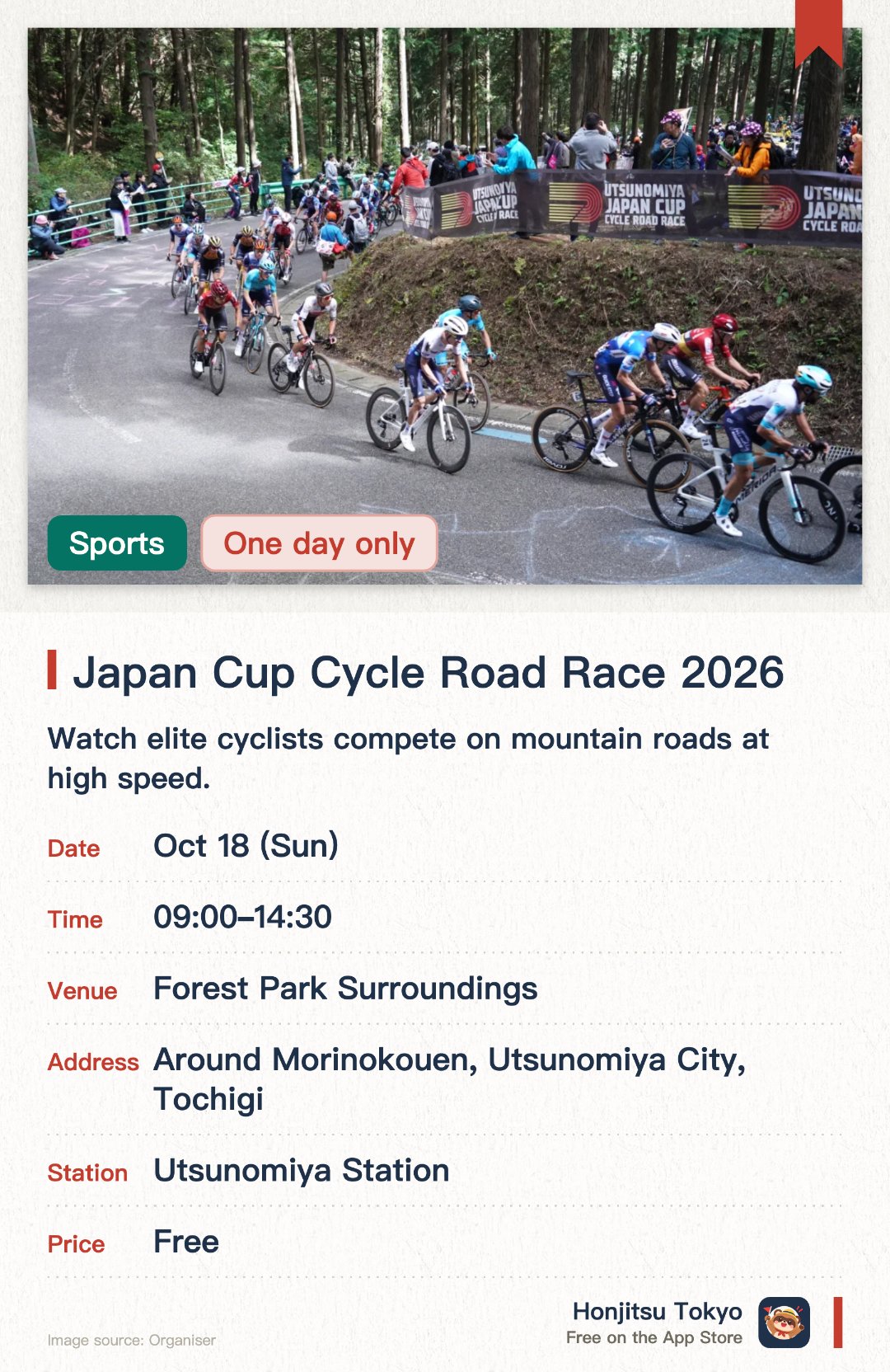 Japan Cup Cycle Road Race 2026. 18 Oct · Forest Park Surroundings. Watch elite cyclists compete on mountain roads at high speed.. No booking needed to watch from the roadside.