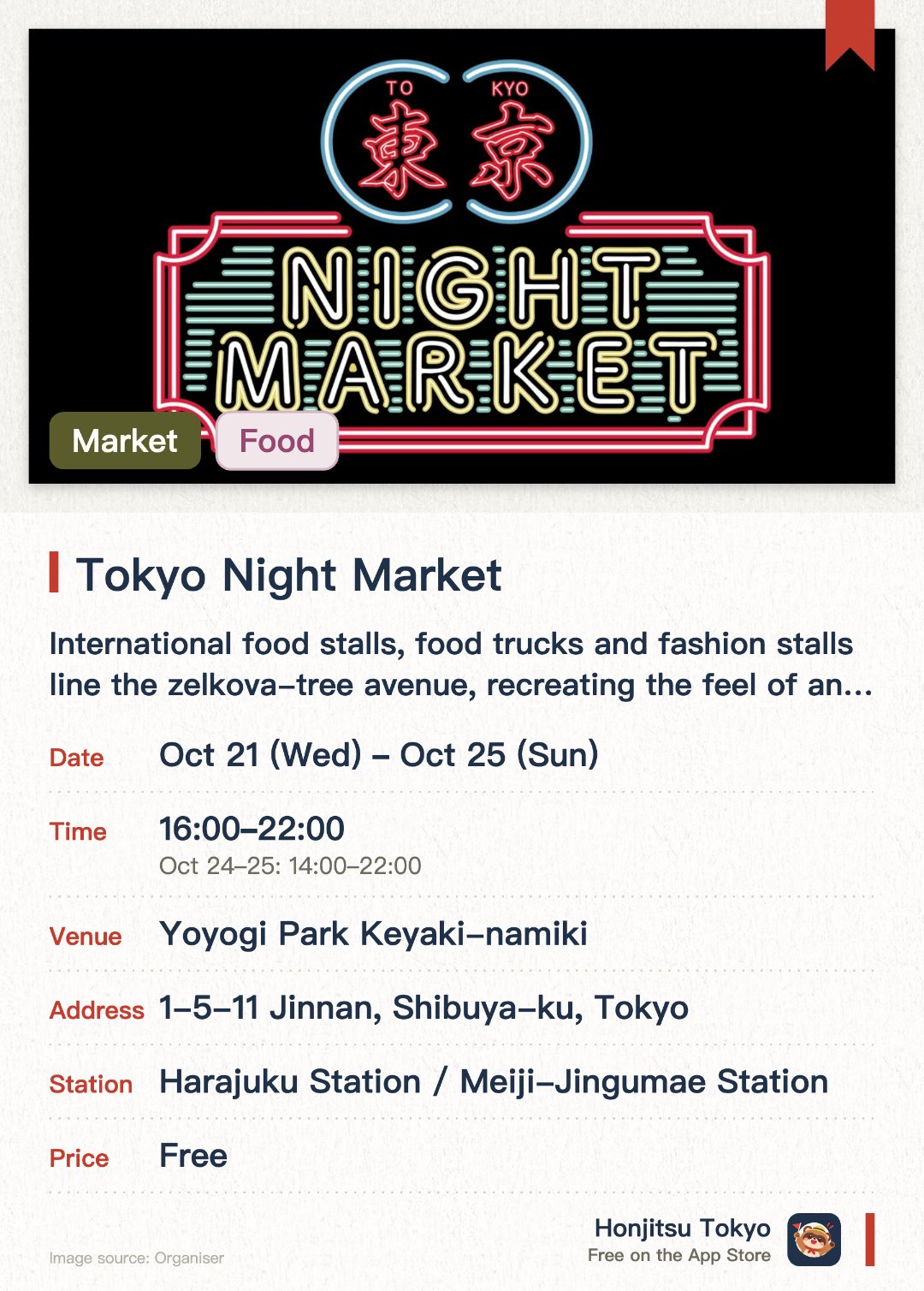 Tokyo Night Market. 21 Oct–25 Oct · Yoyogi Park Keyaki-namiki. International food stalls, food trucks and fashion stalls line the zelkova-tree avenue, recreating the feel of an Asian night market. Live music, a DJ zone with famous Shibuya clubs, and street performances. A kids' zone for families, with traditional festival games
