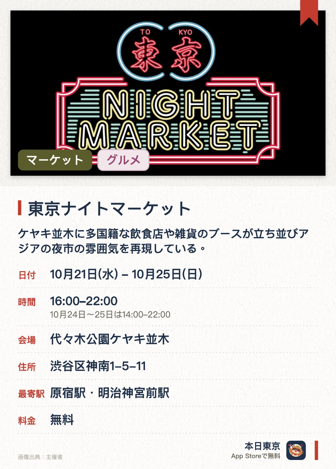 東京ナイトマーケット。10月21日–10月25日 · 代々木公園ケヤキ並木。ケヤキ並木に多国籍な飲食店や雑貨のブースが立ち並びアジアの夜市の雰囲気を再現している。多彩なジャンルのライブや渋谷のクラブが集結したDJブースによる音楽パフォーマンスを楽しめる。大道芸や縁日などが楽しめる子ども向けのエリアも用意されている