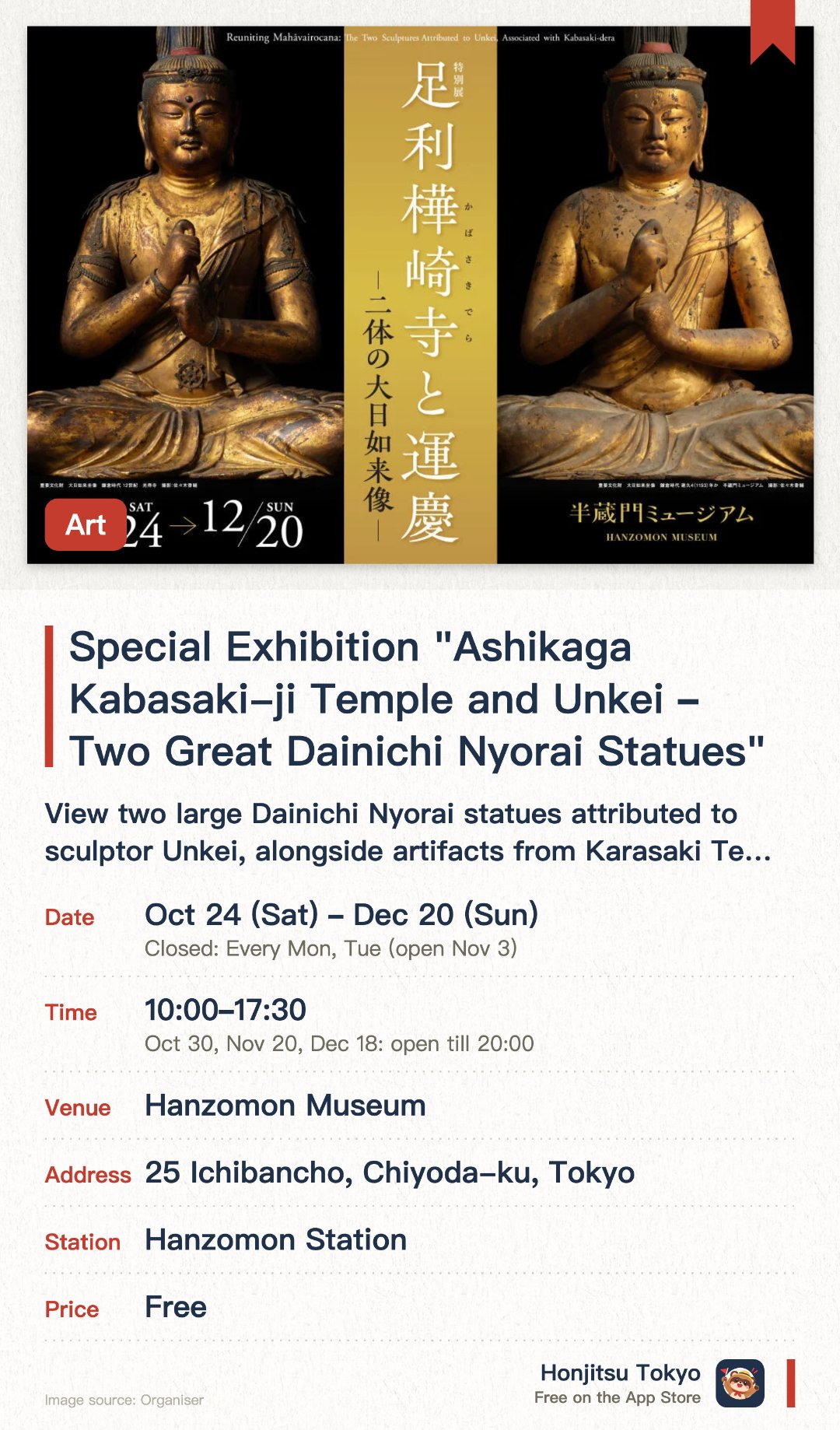 Special Exhibition "Ashikaga Kabasaki-ji Temple and Unkei – Two Great Dainichi Nyorai Statues". 24 Oct–20 Dec · Hanzomon Museum. View two large Dainichi Nyorai statues attributed to sculptor Unkei, alongside artifacts from Karasaki Temple.. Special lecture on November 7 and panel discussion on December 5.