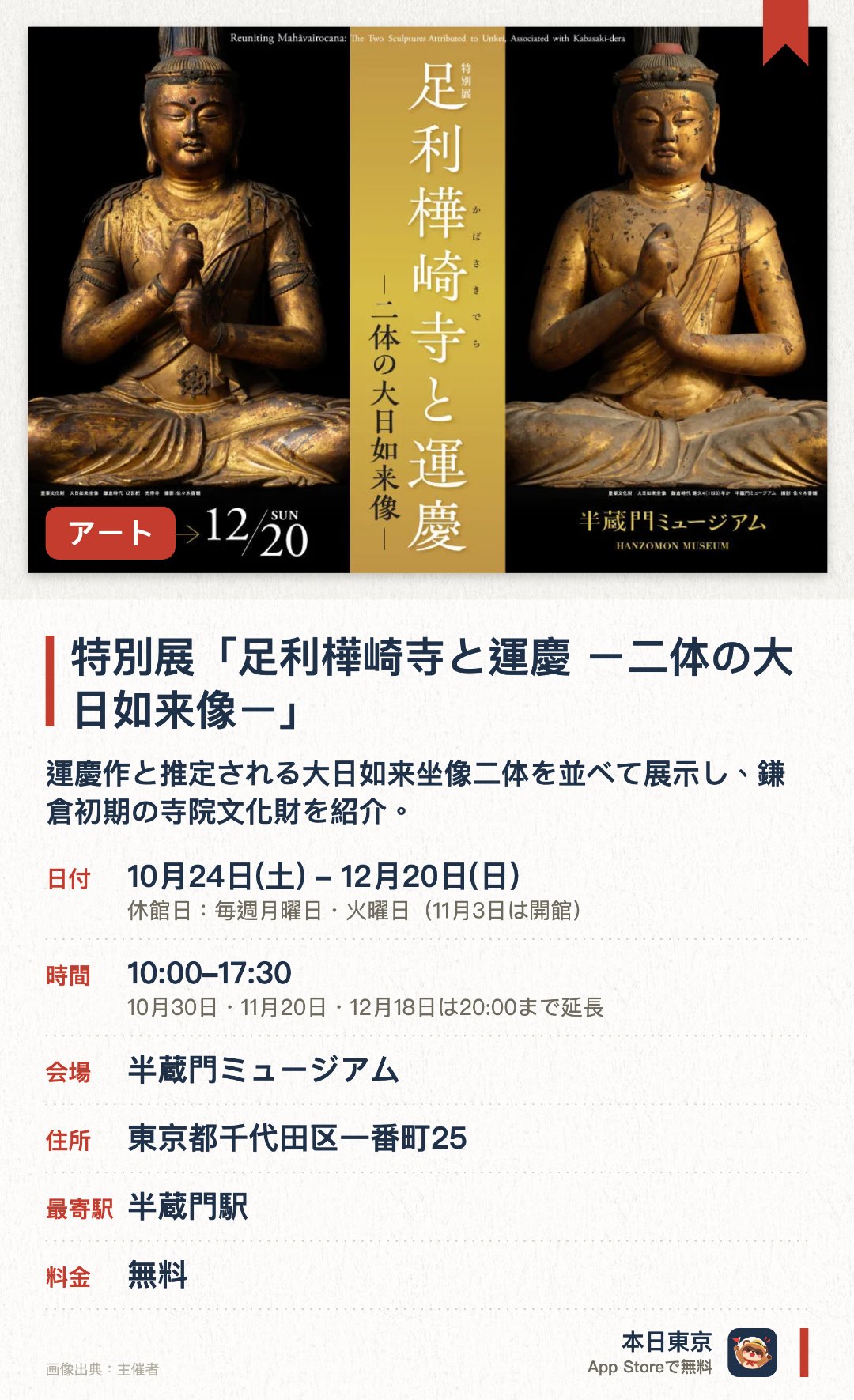 特別展「足利樺崎寺と運慶 ー二体の大日如来像ー」。10月24日–12月20日 · 半蔵門ミュージアム。運慶作と推定される大日如来坐像二体を並べて展示し、鎌倉初期の寺院文化財を紹介。。11月7日は講演会、12月5日は対談のイベント開催。