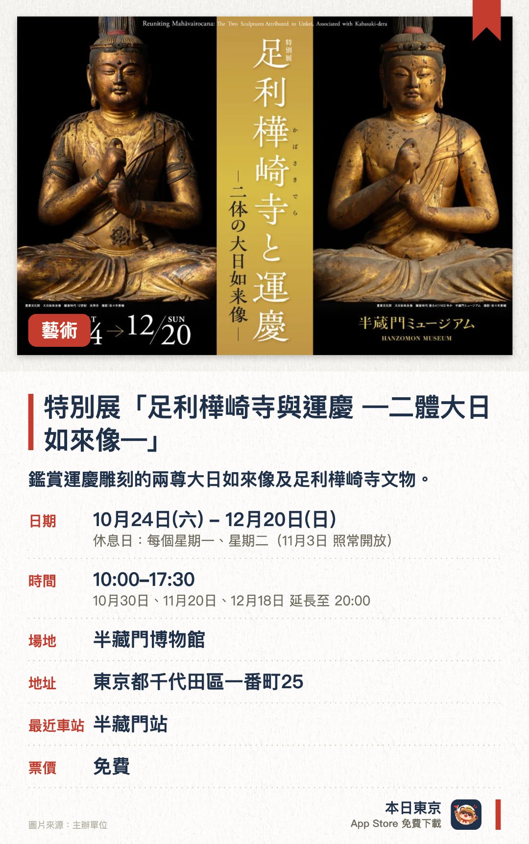 特別展「足利樺崎寺與運慶 —二體大日如來像—」。10月24日–12月20日 · 半藏門博物館。鑑賞運慶雕刻的兩尊大日如來像及足利樺崎寺文物。。11月7日有特別講演會，12月5日有特別對談。