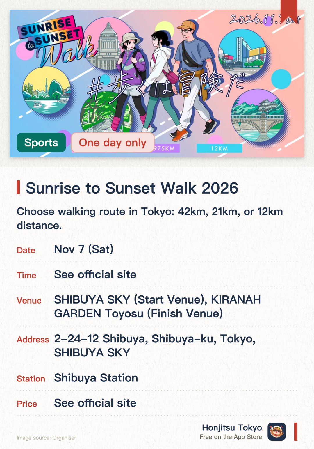 Sunrise to Sunset Walk 2026. 7 Nov · SHIBUYA SKY (Start Venue), KIRANAH GARDEN Toyosu (Finish Venue). Choose walking route in Tokyo: 42km, 21km, or 12km distance.. Post-finish refreshments and massage care booths to recover.