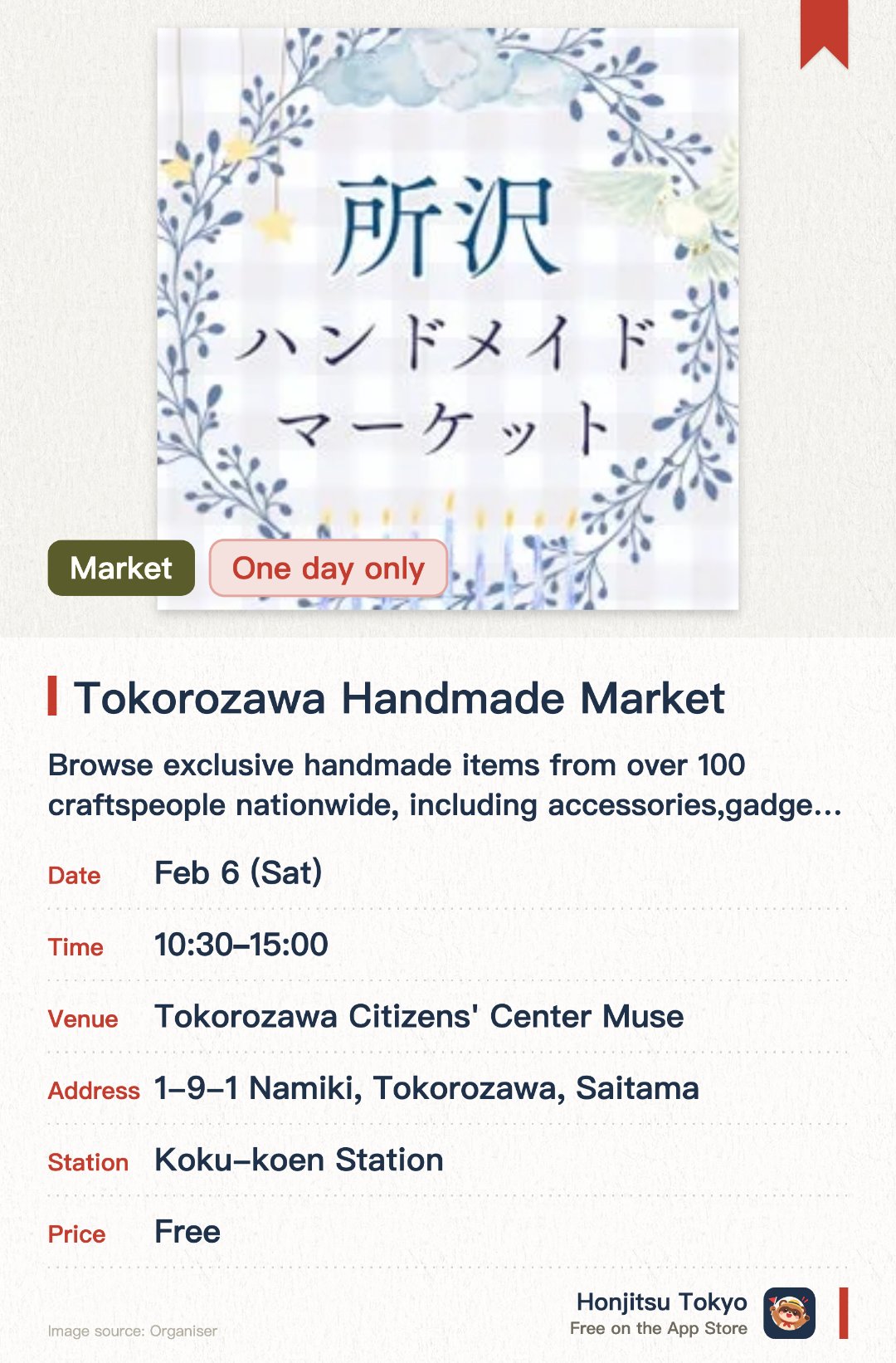 Tokorozawa Handmade Market. 6 Feb · Tokorozawa Citizens' Center Muse. Browse exclusive handmade items from over 100 craftspeople nationwide, including accessories, gadgets, and wooden goods.. Held on the third Saturday monthly from 10:30 AM to 3 PM, no reservation needed, ideal for craft enthusiasts.