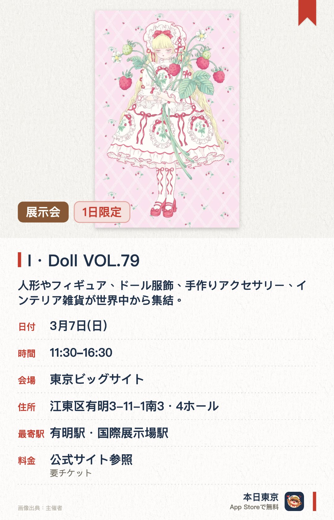 I・Doll VOL.79。3月7日 · 東京ビッグサイト。人形やフィギュア、ドール服飾、手作りアクセサリー、インテリア雑貨が世界中から集結。。役に立つ情報：営業時間は午前11時30分から午後4時30分、人形好き以外も楽しめる商品多数。