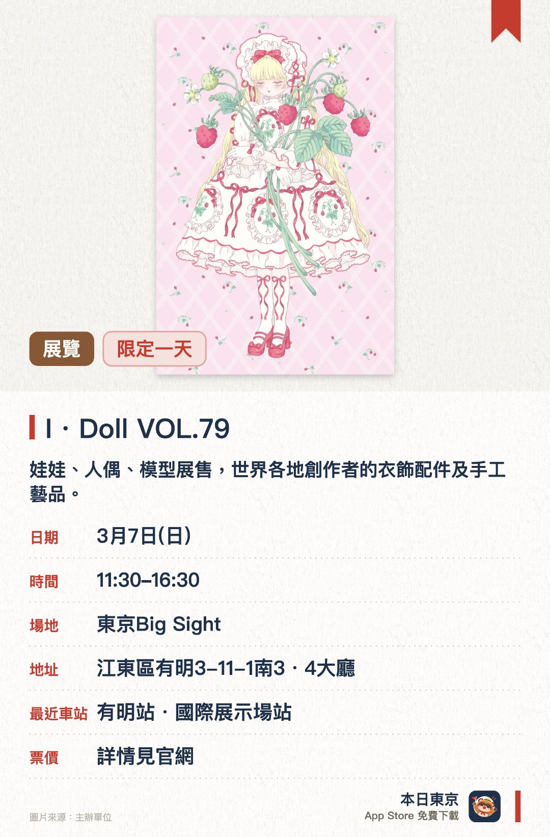 I・Doll VOL.79。3月7日 · 東京Big Sight。娃娃、人偶、模型展售，世界各地創作者的衣飾配件及手工藝品。。娃娃愛好者必到，非收藏迷亦有雜貨可買。