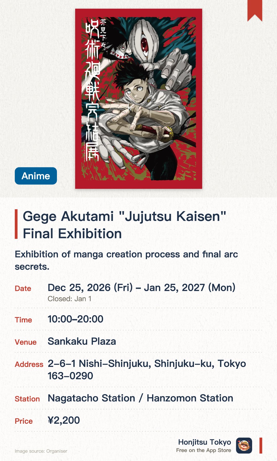 Gege Akutami "Jujutsu Kaisen" Final Exhibition. 25 Dec 2026–25 Jan 2027 · Sankaku Plaza. Exhibition of manga creation process and final arc secrets.. Final venue reveals previously unreleased story details from the conclusion.