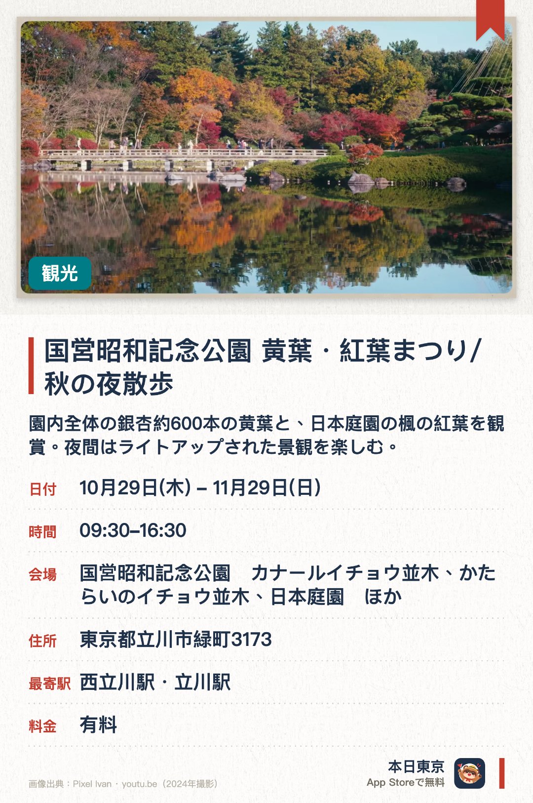 国営昭和記念公園　黄葉・紅葉まつり/秋の夜散歩。10月29日–11月29日 · 国営昭和記念公園　カナールイチョウ並木、かたらいのイチョウ並木、日本庭園　ほか。園内全体の銀杏約600本の黄葉と、日本庭園の楓の紅葉を観賞。夜間はライトアップされた景観を楽しむ。。夜間イベントは「秋の夜散歩」という名称。