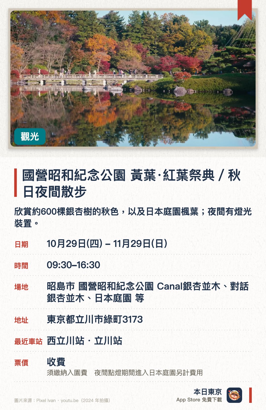 國營昭和紀念公園　黃葉·紅葉祭典／秋日夜間散步。10月29日–11月29日 · 昭島市 國營昭和紀念公園 Canal銀杏並木、對話銀杏並木、日本庭園 等。欣賞約600棵銀杏樹的秋色，以及日本庭園楓葉；夜間有燈光裝置。。夜間散步活動名稱為「秋之夜散步」。