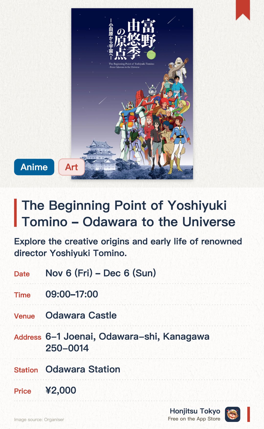 The Beginning Point of Yoshiyuki Tomino –Odawara to the Universe–. 6 Nov–6 Dec · Odawara Castle. Explore the creative origins and early life of renowned director Yoshiyuki Tomino. Discover the roots of his legendary anime universe through rare manuscripts and materials