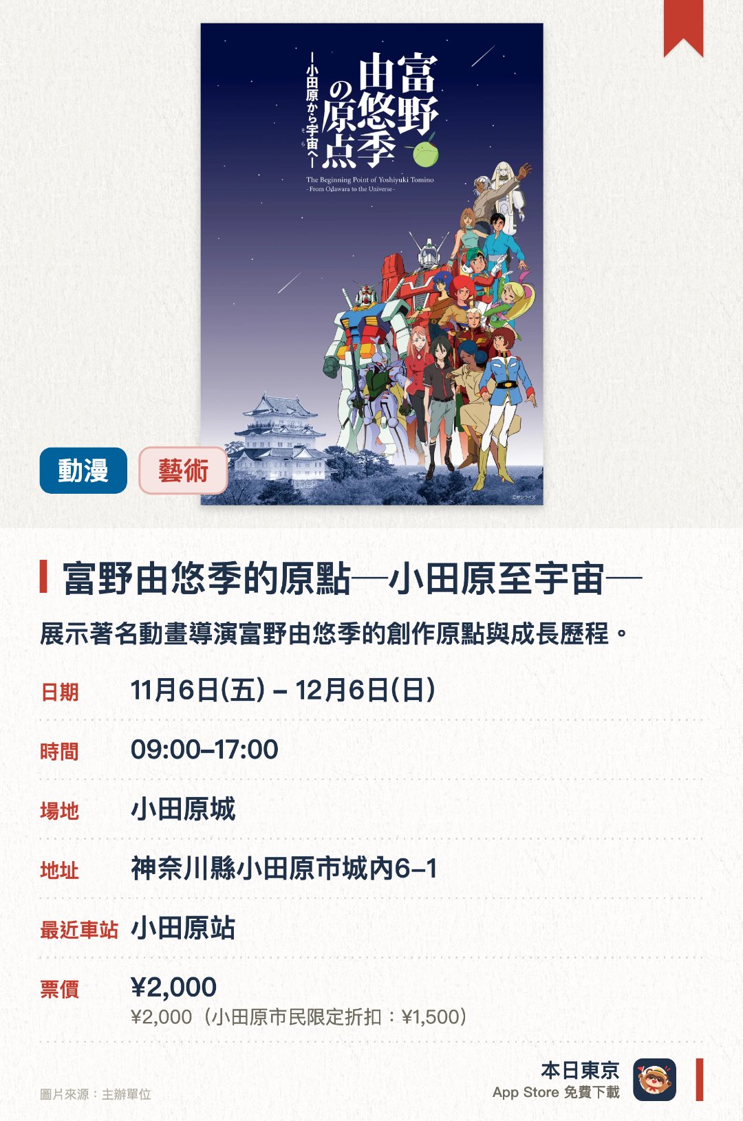 富野由悠季的原點─小田原至宇宙─。11月6日–12月6日 · 小田原城。展示著名動畫導演富野由悠季的創作原點與成長歷程。透過珍貴手稿與資料，帶領觀眾探索其通往宇宙的宏大動畫世界