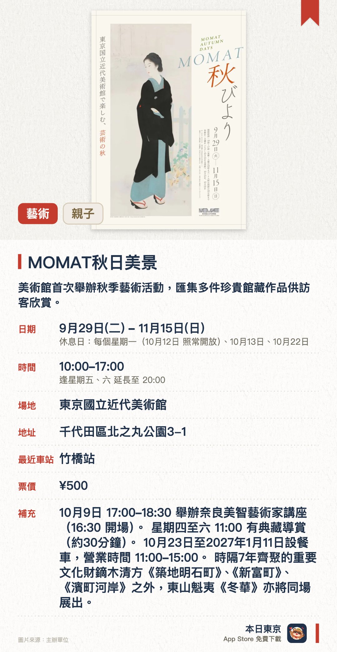 MOMAT秋日美景。9月29日–11月15日 · 東京國立近代美術館。美術館首次舉辦秋季藝術活動，匯集多件珍貴館藏作品供訪客欣賞。睽違七年同場展出重要文化財鏑木清方三聯作及東山魁夷名作《冬華》。舉辦參與式體驗活動以及奈良美智的藝術家座談會