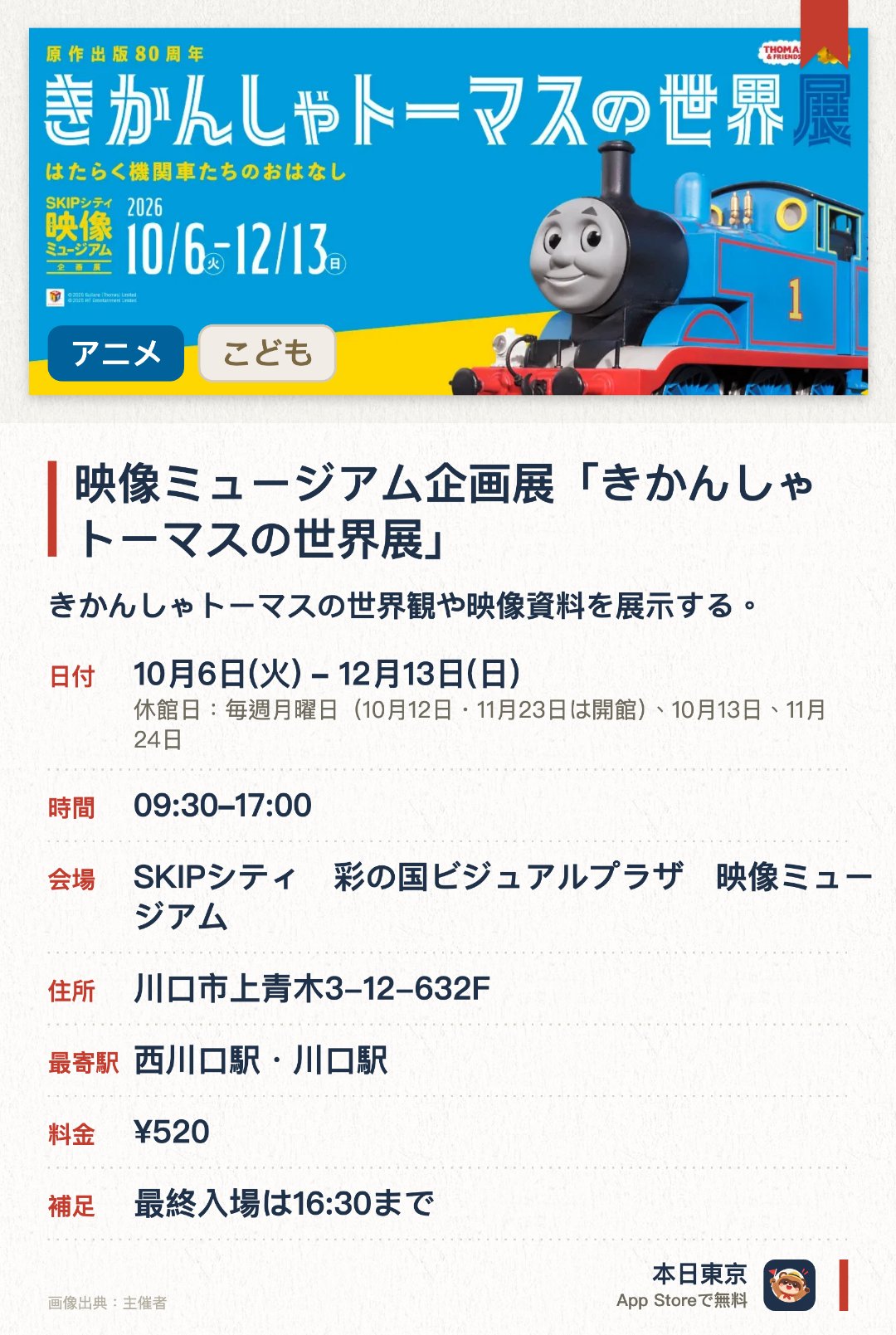 映像ミュージアム企画展「きかんしゃトーマスの世界展」。10月6日–12月13日 · SKIPシティ　彩の国ビジュアルプラザ　映像ミュージアム。きかんしゃトーマスの世界観や映像資料を展示する。制作の裏側やキャラクターの魅力に触れられる