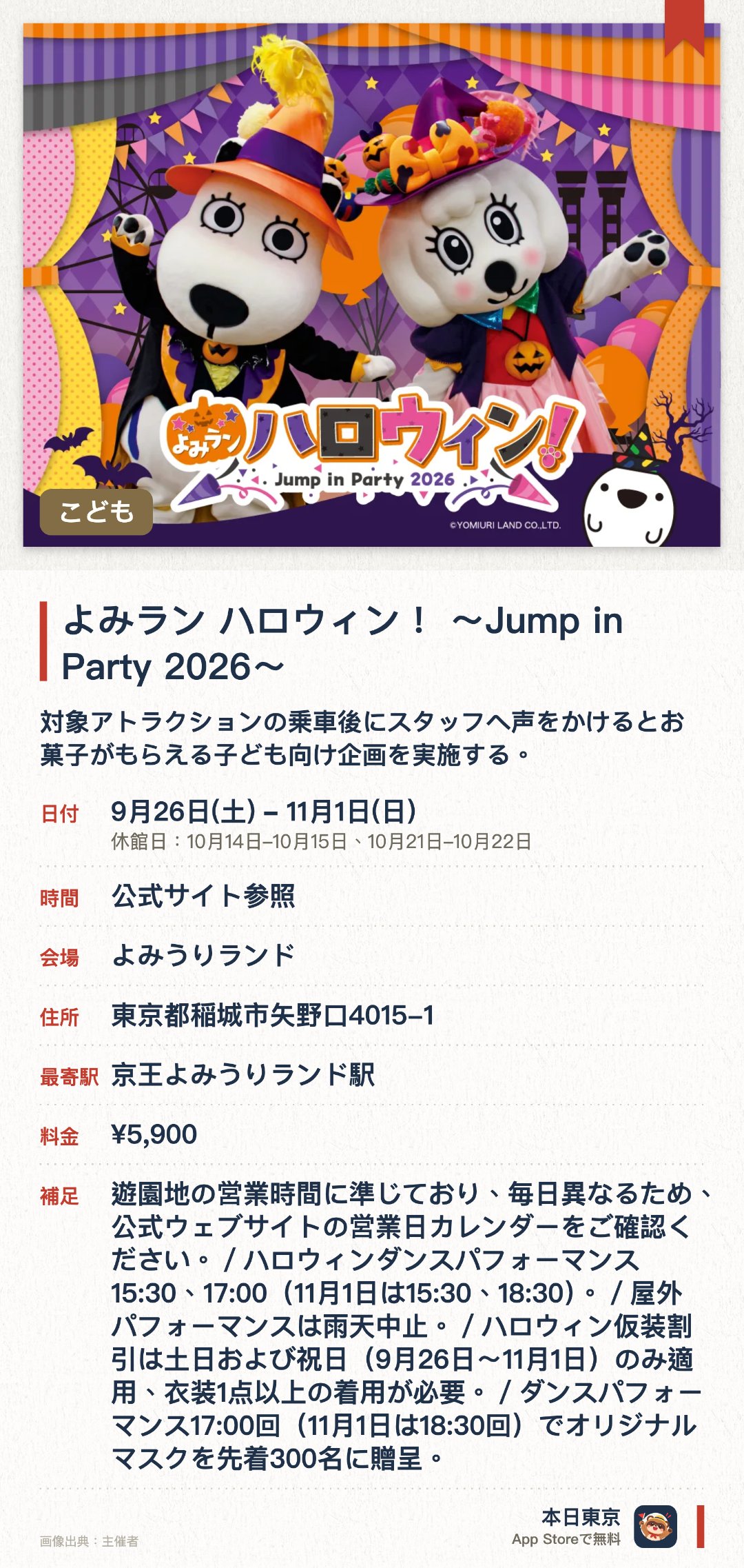 よみラン ハロウィン！ ～Jump in Party 2026～。9月26日–11月1日 · よみうりランド。対象アトラクションの乗車後にスタッフへ声をかけるとお菓子がもらえる子ども向け企画を実施する。土日祝日にはマスコットキャラクターのダンスショーやハロウィン仕様のワークショップが行われる