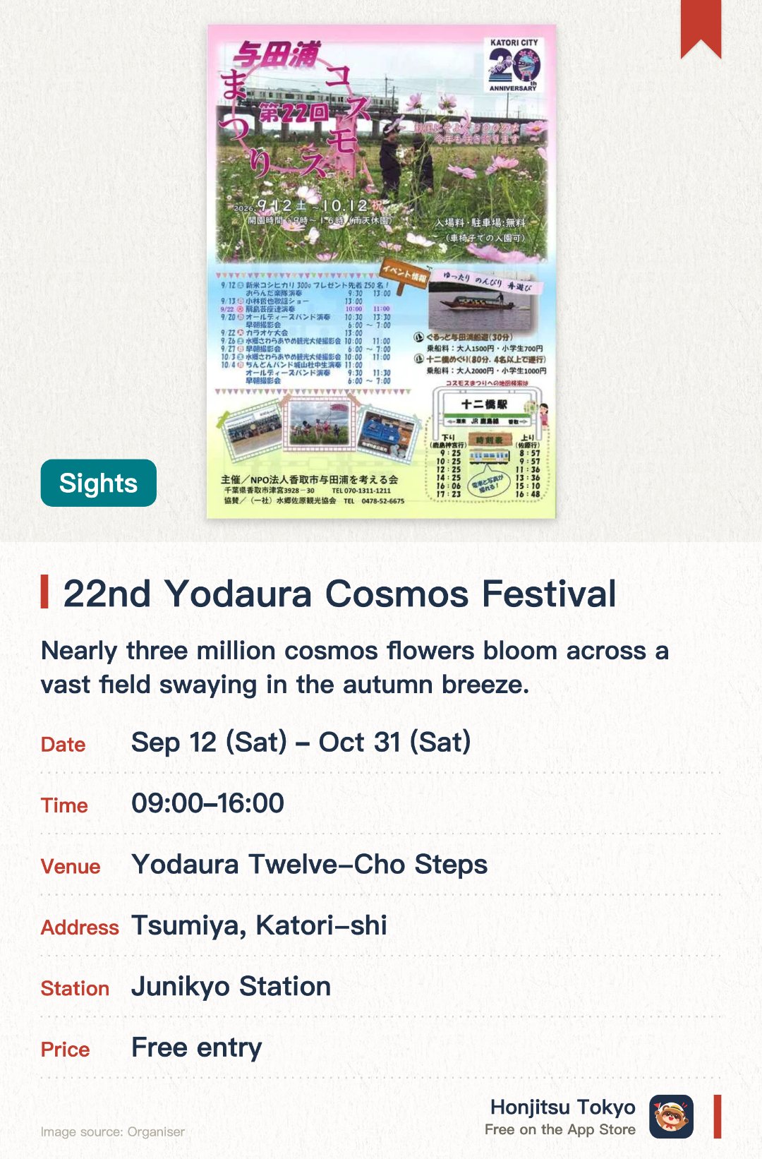 22nd Yodaura Cosmos Festival. 12 Sep–31 Oct · Yodaura Twelve-Cho Steps. Nearly three million cosmos flowers bloom across a vast field swaying in the autumn breeze. Visitors can enjoy free cosmos flower picking and take photos of trains passing over the viaduct. Local specialties such as freshly harvested figs, vegetables, and new crop rice are available for purchase