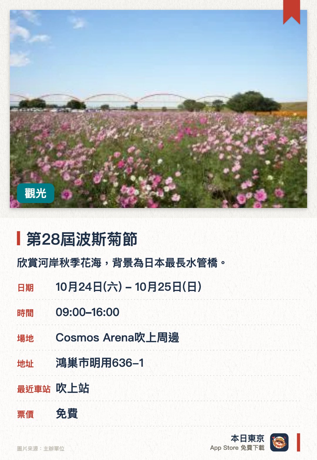第28屆波斯菊節。指定日子 · 下一場 10月24日 · Cosmos Arena吹上周邊。欣賞河岸秋季花海，背景為日本最長水管橋。。各類舞台表演同時舉行；詳情請向主辦單位查詢。
