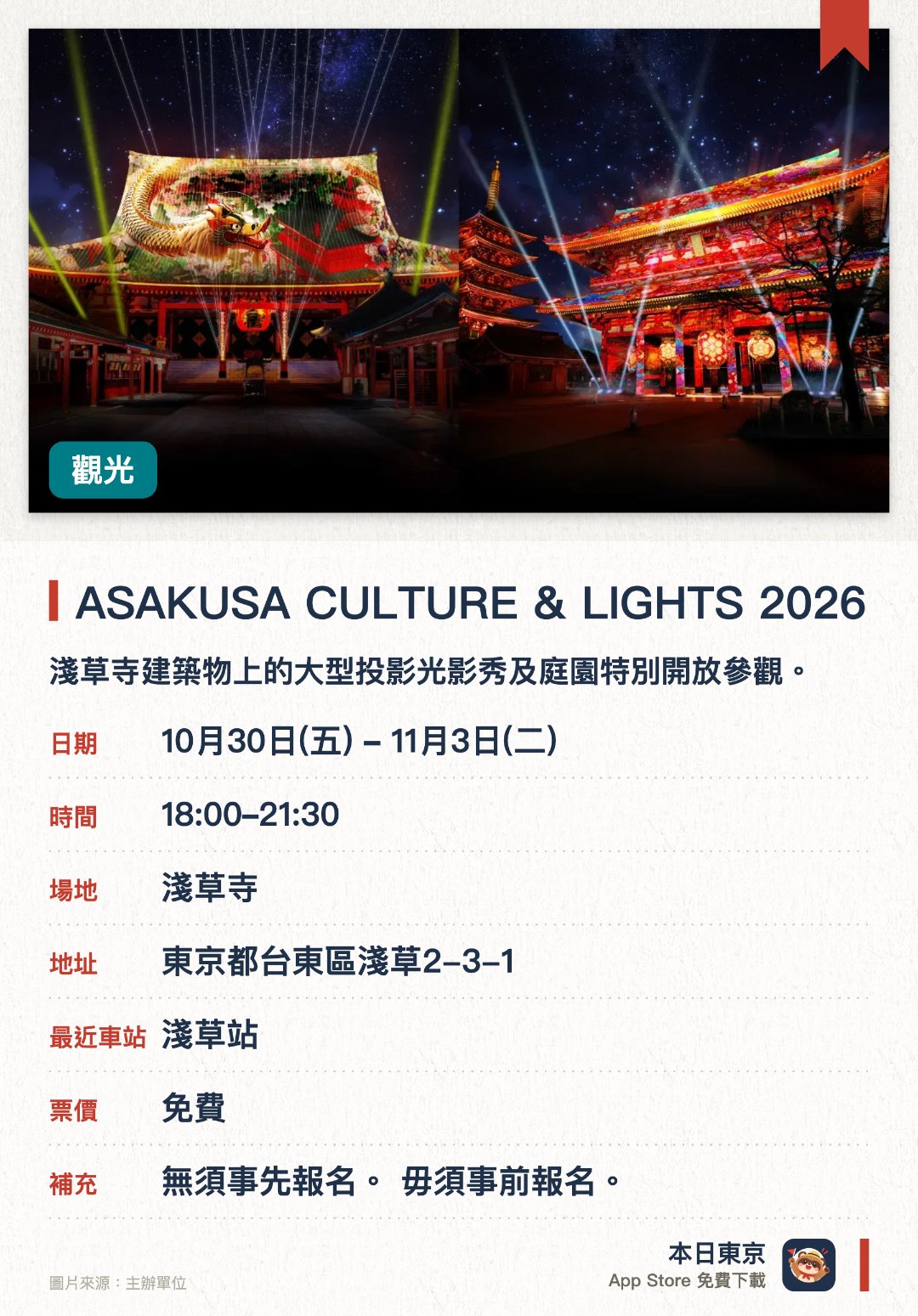 ASAKUSA CULTURE & LIGHTS 2026。10月30日–11月3日 · 淺草寺。淺草寺建築物上的大型投影光影秀及庭園特別開放參觀。。投影秀係淺草寺有史以來首次舉辦；傳法院庭園及繪馬堂提供限定體驗機會。